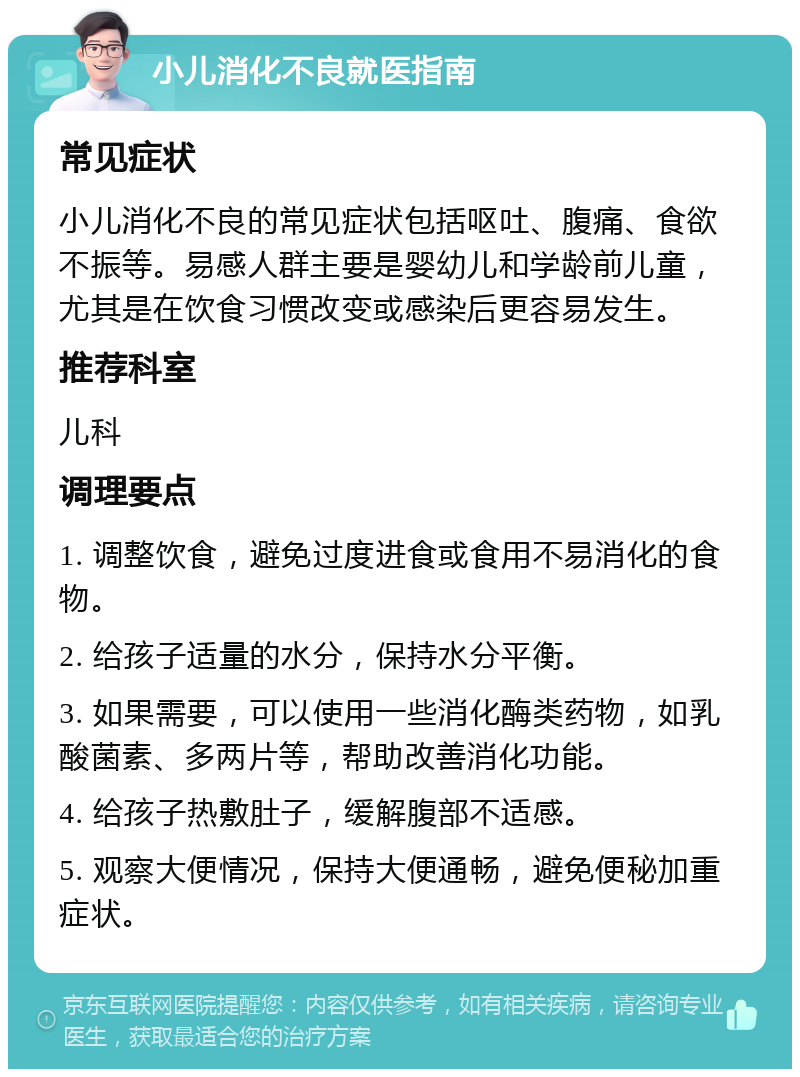 小儿消化不良就医指南 常见症状 小儿消化不良的常见症状包括呕吐、腹痛、食欲不振等。易感人群主要是婴幼儿和学龄前儿童，尤其是在饮食习惯改变或感染后更容易发生。 推荐科室 儿科 调理要点 1. 调整饮食，避免过度进食或食用不易消化的食物。 2. 给孩子适量的水分，保持水分平衡。 3. 如果需要，可以使用一些消化酶类药物，如乳酸菌素、多两片等，帮助改善消化功能。 4. 给孩子热敷肚子，缓解腹部不适感。 5. 观察大便情况，保持大便通畅，避免便秘加重症状。