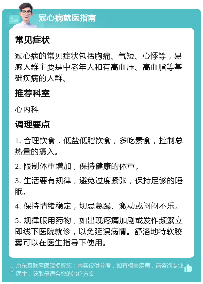 冠心病就医指南 常见症状 冠心病的常见症状包括胸痛、气短、心悸等，易感人群主要是中老年人和有高血压、高血脂等基础疾病的人群。 推荐科室 心内科 调理要点 1. 合理饮食，低盐低脂饮食，多吃素食，控制总热量的摄入。 2. 限制体重增加，保持健康的体重。 3. 生活要有规律，避免过度紧张，保持足够的睡眠。 4. 保持情绪稳定，切忌急躁、激动或闷闷不乐。 5. 规律服用药物，如出现疼痛加剧或发作频繁立即线下医院就诊，以免延误病情。舒洛地特软胶囊可以在医生指导下使用。