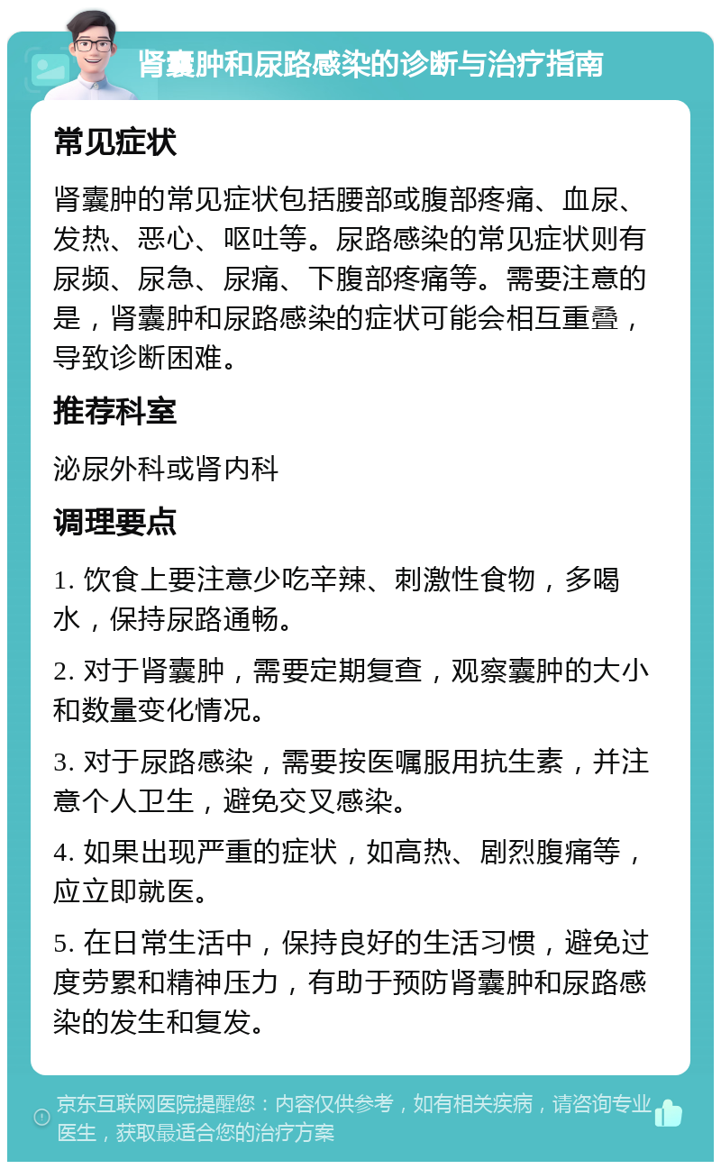 肾囊肿和尿路感染的诊断与治疗指南 常见症状 肾囊肿的常见症状包括腰部或腹部疼痛、血尿、发热、恶心、呕吐等。尿路感染的常见症状则有尿频、尿急、尿痛、下腹部疼痛等。需要注意的是，肾囊肿和尿路感染的症状可能会相互重叠，导致诊断困难。 推荐科室 泌尿外科或肾内科 调理要点 1. 饮食上要注意少吃辛辣、刺激性食物，多喝水，保持尿路通畅。 2. 对于肾囊肿，需要定期复查，观察囊肿的大小和数量变化情况。 3. 对于尿路感染，需要按医嘱服用抗生素，并注意个人卫生，避免交叉感染。 4. 如果出现严重的症状，如高热、剧烈腹痛等，应立即就医。 5. 在日常生活中，保持良好的生活习惯，避免过度劳累和精神压力，有助于预防肾囊肿和尿路感染的发生和复发。