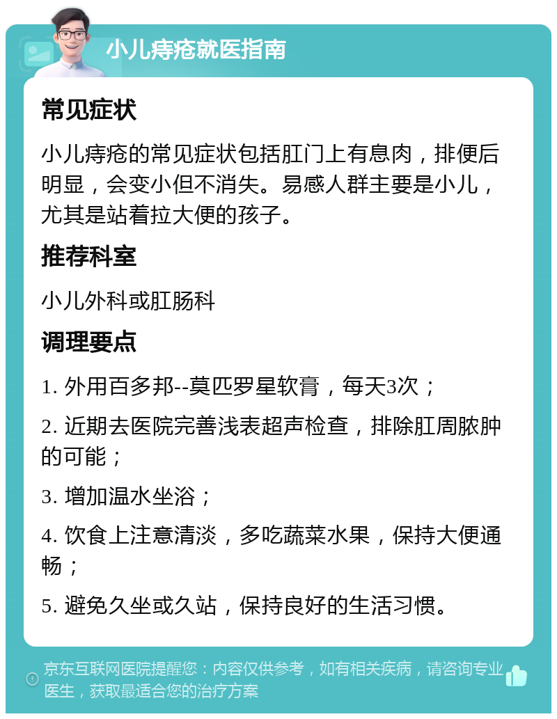 小儿痔疮就医指南 常见症状 小儿痔疮的常见症状包括肛门上有息肉，排便后明显，会变小但不消失。易感人群主要是小儿，尤其是站着拉大便的孩子。 推荐科室 小儿外科或肛肠科 调理要点 1. 外用百多邦--莫匹罗星软膏，每天3次； 2. 近期去医院完善浅表超声检查，排除肛周脓肿的可能； 3. 增加温水坐浴； 4. 饮食上注意清淡，多吃蔬菜水果，保持大便通畅； 5. 避免久坐或久站，保持良好的生活习惯。