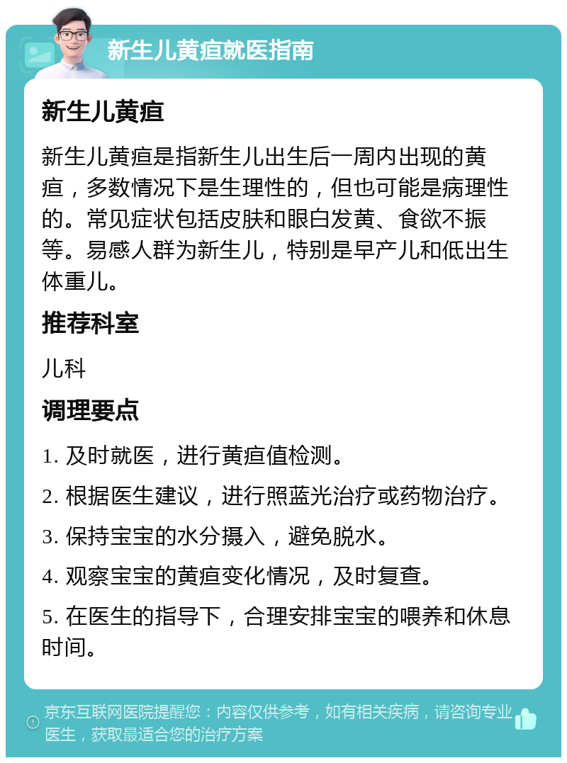 新生儿黄疸就医指南 新生儿黄疸 新生儿黄疸是指新生儿出生后一周内出现的黄疸，多数情况下是生理性的，但也可能是病理性的。常见症状包括皮肤和眼白发黄、食欲不振等。易感人群为新生儿，特别是早产儿和低出生体重儿。 推荐科室 儿科 调理要点 1. 及时就医，进行黄疸值检测。 2. 根据医生建议，进行照蓝光治疗或药物治疗。 3. 保持宝宝的水分摄入，避免脱水。 4. 观察宝宝的黄疸变化情况，及时复查。 5. 在医生的指导下，合理安排宝宝的喂养和休息时间。