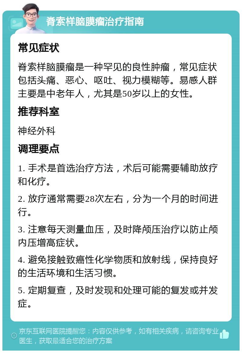 脊索样脑膜瘤治疗指南 常见症状 脊索样脑膜瘤是一种罕见的良性肿瘤，常见症状包括头痛、恶心、呕吐、视力模糊等。易感人群主要是中老年人，尤其是50岁以上的女性。 推荐科室 神经外科 调理要点 1. 手术是首选治疗方法，术后可能需要辅助放疗和化疗。 2. 放疗通常需要28次左右，分为一个月的时间进行。 3. 注意每天测量血压，及时降颅压治疗以防止颅内压增高症状。 4. 避免接触致癌性化学物质和放射线，保持良好的生活环境和生活习惯。 5. 定期复查，及时发现和处理可能的复发或并发症。