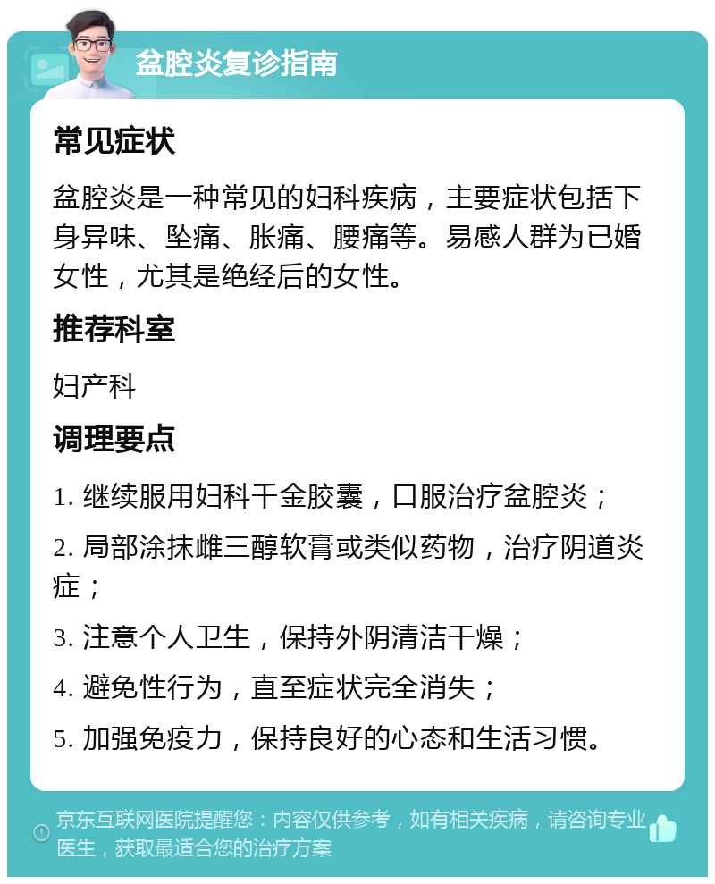 盆腔炎复诊指南 常见症状 盆腔炎是一种常见的妇科疾病，主要症状包括下身异味、坠痛、胀痛、腰痛等。易感人群为已婚女性，尤其是绝经后的女性。 推荐科室 妇产科 调理要点 1. 继续服用妇科千金胶囊，口服治疗盆腔炎； 2. 局部涂抹雌三醇软膏或类似药物，治疗阴道炎症； 3. 注意个人卫生，保持外阴清洁干燥； 4. 避免性行为，直至症状完全消失； 5. 加强免疫力，保持良好的心态和生活习惯。