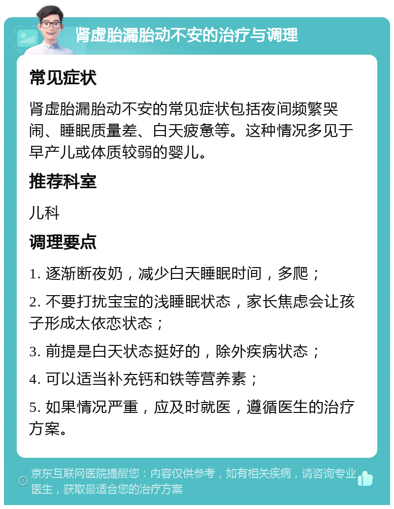 肾虚胎漏胎动不安的治疗与调理 常见症状 肾虚胎漏胎动不安的常见症状包括夜间频繁哭闹、睡眠质量差、白天疲惫等。这种情况多见于早产儿或体质较弱的婴儿。 推荐科室 儿科 调理要点 1. 逐渐断夜奶，减少白天睡眠时间，多爬； 2. 不要打扰宝宝的浅睡眠状态，家长焦虑会让孩子形成太依恋状态； 3. 前提是白天状态挺好的，除外疾病状态； 4. 可以适当补充钙和铁等营养素； 5. 如果情况严重，应及时就医，遵循医生的治疗方案。