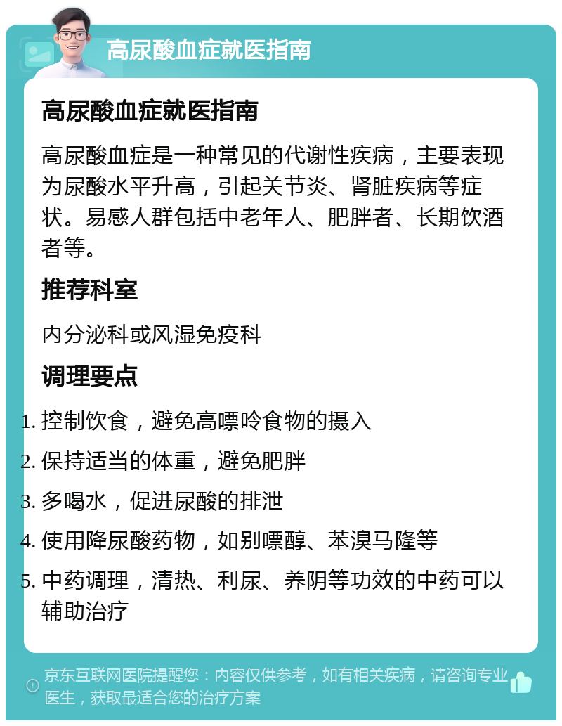 高尿酸血症就医指南 高尿酸血症就医指南 高尿酸血症是一种常见的代谢性疾病，主要表现为尿酸水平升高，引起关节炎、肾脏疾病等症状。易感人群包括中老年人、肥胖者、长期饮酒者等。 推荐科室 内分泌科或风湿免疫科 调理要点 控制饮食，避免高嘌呤食物的摄入 保持适当的体重，避免肥胖 多喝水，促进尿酸的排泄 使用降尿酸药物，如别嘌醇、苯溴马隆等 中药调理，清热、利尿、养阴等功效的中药可以辅助治疗