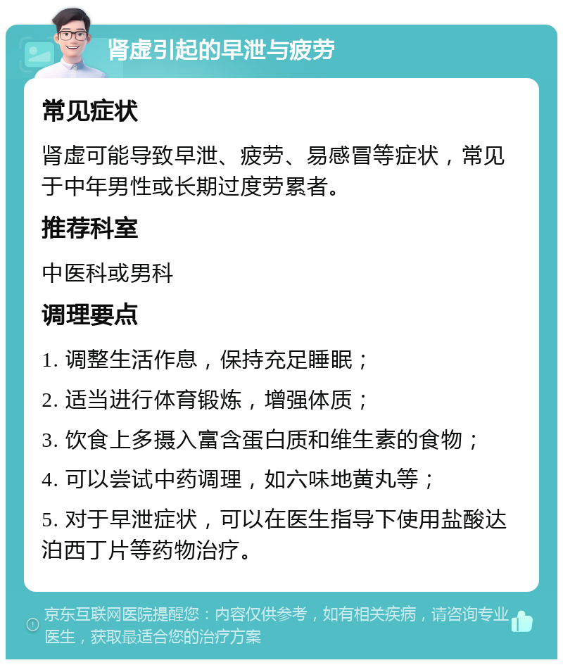 肾虚引起的早泄与疲劳 常见症状 肾虚可能导致早泄、疲劳、易感冒等症状，常见于中年男性或长期过度劳累者。 推荐科室 中医科或男科 调理要点 1. 调整生活作息，保持充足睡眠； 2. 适当进行体育锻炼，增强体质； 3. 饮食上多摄入富含蛋白质和维生素的食物； 4. 可以尝试中药调理，如六味地黄丸等； 5. 对于早泄症状，可以在医生指导下使用盐酸达泊西丁片等药物治疗。