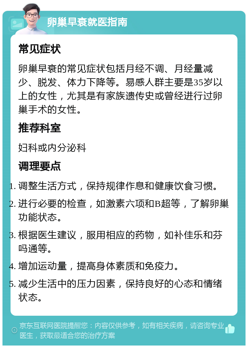 卵巢早衰就医指南 常见症状 卵巢早衰的常见症状包括月经不调、月经量减少、脱发、体力下降等。易感人群主要是35岁以上的女性，尤其是有家族遗传史或曾经进行过卵巢手术的女性。 推荐科室 妇科或内分泌科 调理要点 调整生活方式，保持规律作息和健康饮食习惯。 进行必要的检查，如激素六项和B超等，了解卵巢功能状态。 根据医生建议，服用相应的药物，如补佳乐和芬吗通等。 增加运动量，提高身体素质和免疫力。 减少生活中的压力因素，保持良好的心态和情绪状态。