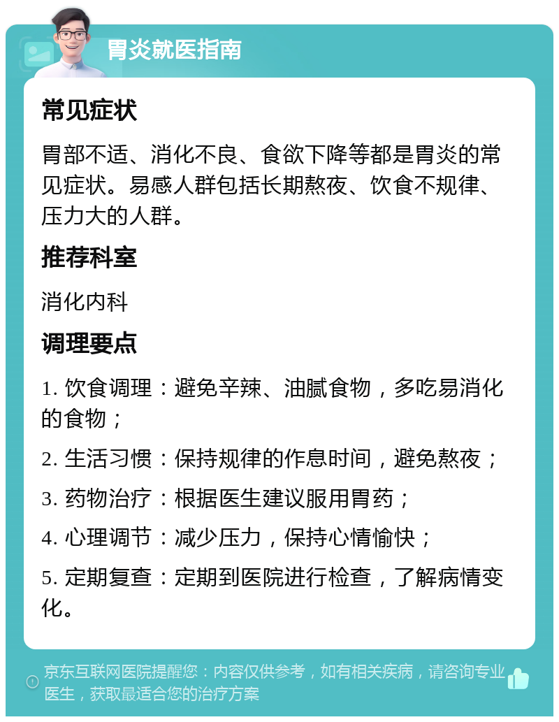 胃炎就医指南 常见症状 胃部不适、消化不良、食欲下降等都是胃炎的常见症状。易感人群包括长期熬夜、饮食不规律、压力大的人群。 推荐科室 消化内科 调理要点 1. 饮食调理：避免辛辣、油腻食物，多吃易消化的食物； 2. 生活习惯：保持规律的作息时间，避免熬夜； 3. 药物治疗：根据医生建议服用胃药； 4. 心理调节：减少压力，保持心情愉快； 5. 定期复查：定期到医院进行检查，了解病情变化。