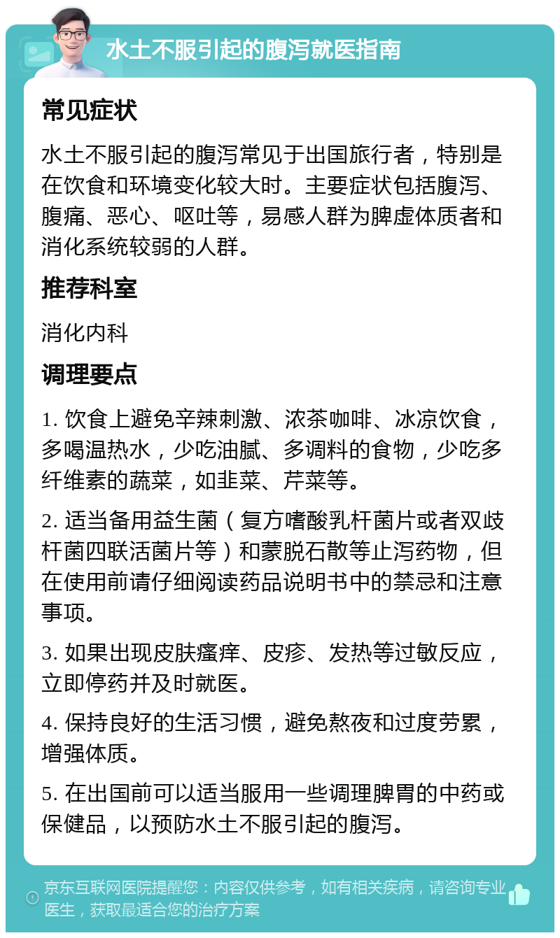 水土不服引起的腹泻就医指南 常见症状 水土不服引起的腹泻常见于出国旅行者，特别是在饮食和环境变化较大时。主要症状包括腹泻、腹痛、恶心、呕吐等，易感人群为脾虚体质者和消化系统较弱的人群。 推荐科室 消化内科 调理要点 1. 饮食上避免辛辣刺激、浓茶咖啡、冰凉饮食，多喝温热水，少吃油腻、多调料的食物，少吃多纤维素的蔬菜，如韭菜、芹菜等。 2. 适当备用益生菌（复方嗜酸乳杆菌片或者双歧杆菌四联活菌片等）和蒙脱石散等止泻药物，但在使用前请仔细阅读药品说明书中的禁忌和注意事项。 3. 如果出现皮肤瘙痒、皮疹、发热等过敏反应，立即停药并及时就医。 4. 保持良好的生活习惯，避免熬夜和过度劳累，增强体质。 5. 在出国前可以适当服用一些调理脾胃的中药或保健品，以预防水土不服引起的腹泻。