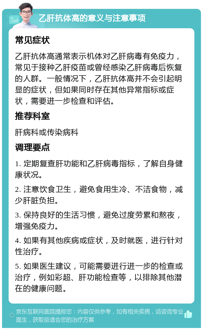 乙肝抗体高的意义与注意事项 常见症状 乙肝抗体高通常表示机体对乙肝病毒有免疫力，常见于接种乙肝疫苗或曾经感染乙肝病毒后恢复的人群。一般情况下，乙肝抗体高并不会引起明显的症状，但如果同时存在其他异常指标或症状，需要进一步检查和评估。 推荐科室 肝病科或传染病科 调理要点 1. 定期复查肝功能和乙肝病毒指标，了解自身健康状况。 2. 注意饮食卫生，避免食用生冷、不洁食物，减少肝脏负担。 3. 保持良好的生活习惯，避免过度劳累和熬夜，增强免疫力。 4. 如果有其他疾病或症状，及时就医，进行针对性治疗。 5. 如果医生建议，可能需要进行进一步的检查或治疗，例如彩超、肝功能检查等，以排除其他潜在的健康问题。