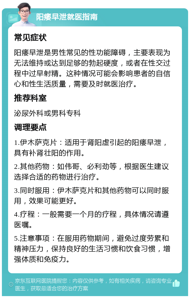 阳痿早泄就医指南 常见症状 阳痿早泄是男性常见的性功能障碍，主要表现为无法维持或达到足够的勃起硬度，或者在性交过程中过早射精。这种情况可能会影响患者的自信心和性生活质量，需要及时就医治疗。 推荐科室 泌尿外科或男科专科 调理要点 1.伊木萨克片：适用于肾阳虚引起的阳痿早泄，具有补肾壮阳的作用。 2.其他药物：如伟哥、必利劲等，根据医生建议选择合适的药物进行治疗。 3.同时服用：伊木萨克片和其他药物可以同时服用，效果可能更好。 4.疗程：一般需要一个月的疗程，具体情况请遵医嘱。 5.注意事项：在服用药物期间，避免过度劳累和精神压力，保持良好的生活习惯和饮食习惯，增强体质和免疫力。