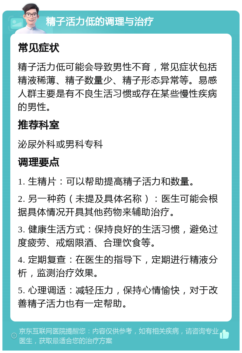 精子活力低的调理与治疗 常见症状 精子活力低可能会导致男性不育，常见症状包括精液稀薄、精子数量少、精子形态异常等。易感人群主要是有不良生活习惯或存在某些慢性疾病的男性。 推荐科室 泌尿外科或男科专科 调理要点 1. 生精片：可以帮助提高精子活力和数量。 2. 另一种药（未提及具体名称）：医生可能会根据具体情况开具其他药物来辅助治疗。 3. 健康生活方式：保持良好的生活习惯，避免过度疲劳、戒烟限酒、合理饮食等。 4. 定期复查：在医生的指导下，定期进行精液分析，监测治疗效果。 5. 心理调适：减轻压力，保持心情愉快，对于改善精子活力也有一定帮助。