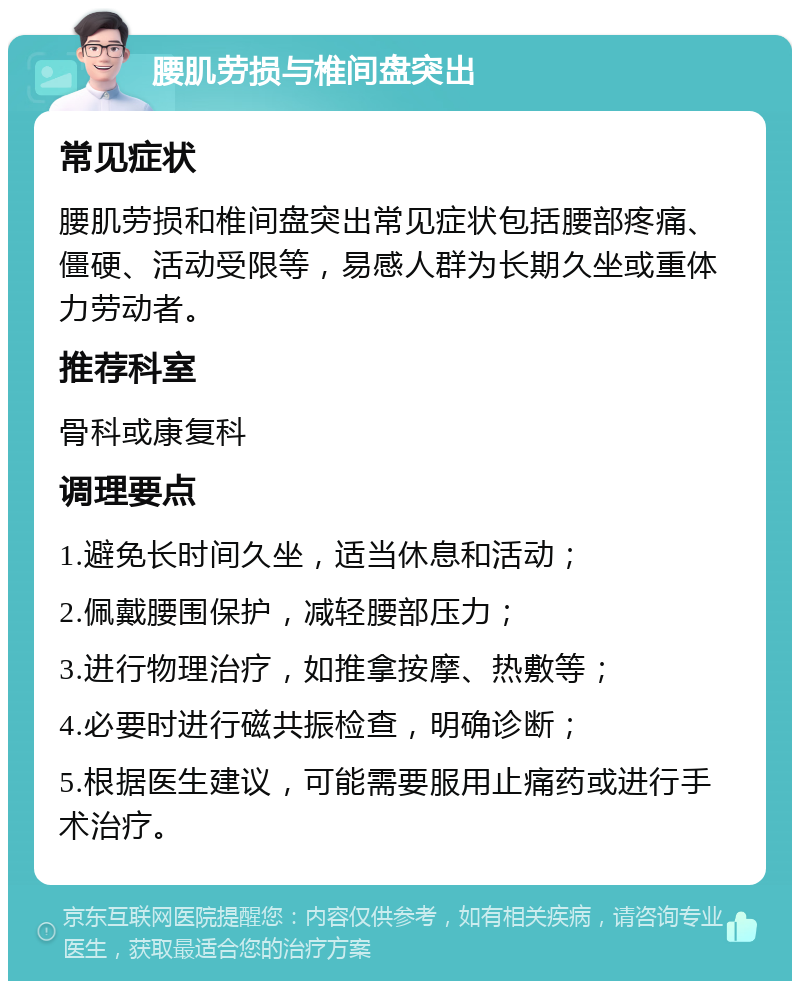 腰肌劳损与椎间盘突出 常见症状 腰肌劳损和椎间盘突出常见症状包括腰部疼痛、僵硬、活动受限等，易感人群为长期久坐或重体力劳动者。 推荐科室 骨科或康复科 调理要点 1.避免长时间久坐，适当休息和活动； 2.佩戴腰围保护，减轻腰部压力； 3.进行物理治疗，如推拿按摩、热敷等； 4.必要时进行磁共振检查，明确诊断； 5.根据医生建议，可能需要服用止痛药或进行手术治疗。