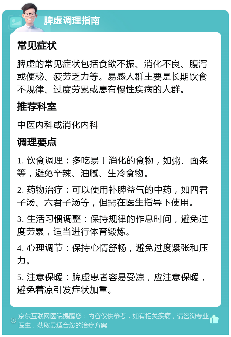 脾虚调理指南 常见症状 脾虚的常见症状包括食欲不振、消化不良、腹泻或便秘、疲劳乏力等。易感人群主要是长期饮食不规律、过度劳累或患有慢性疾病的人群。 推荐科室 中医内科或消化内科 调理要点 1. 饮食调理：多吃易于消化的食物，如粥、面条等，避免辛辣、油腻、生冷食物。 2. 药物治疗：可以使用补脾益气的中药，如四君子汤、六君子汤等，但需在医生指导下使用。 3. 生活习惯调整：保持规律的作息时间，避免过度劳累，适当进行体育锻炼。 4. 心理调节：保持心情舒畅，避免过度紧张和压力。 5. 注意保暖：脾虚患者容易受凉，应注意保暖，避免着凉引发症状加重。