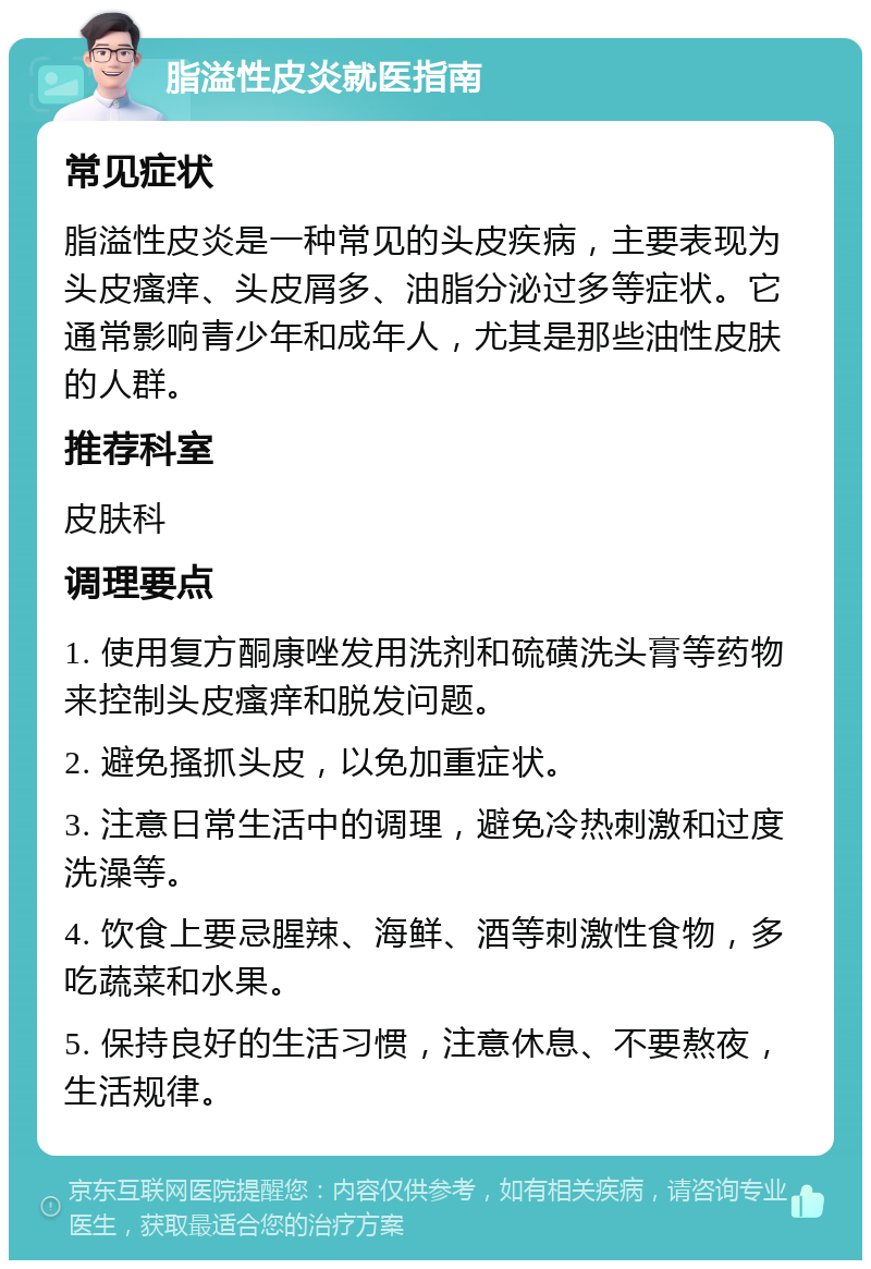 脂溢性皮炎就医指南 常见症状 脂溢性皮炎是一种常见的头皮疾病，主要表现为头皮瘙痒、头皮屑多、油脂分泌过多等症状。它通常影响青少年和成年人，尤其是那些油性皮肤的人群。 推荐科室 皮肤科 调理要点 1. 使用复方酮康唑发用洗剂和硫磺洗头膏等药物来控制头皮瘙痒和脱发问题。 2. 避免搔抓头皮，以免加重症状。 3. 注意日常生活中的调理，避免冷热刺激和过度洗澡等。 4. 饮食上要忌腥辣、海鲜、酒等刺激性食物，多吃蔬菜和水果。 5. 保持良好的生活习惯，注意休息、不要熬夜，生活规律。