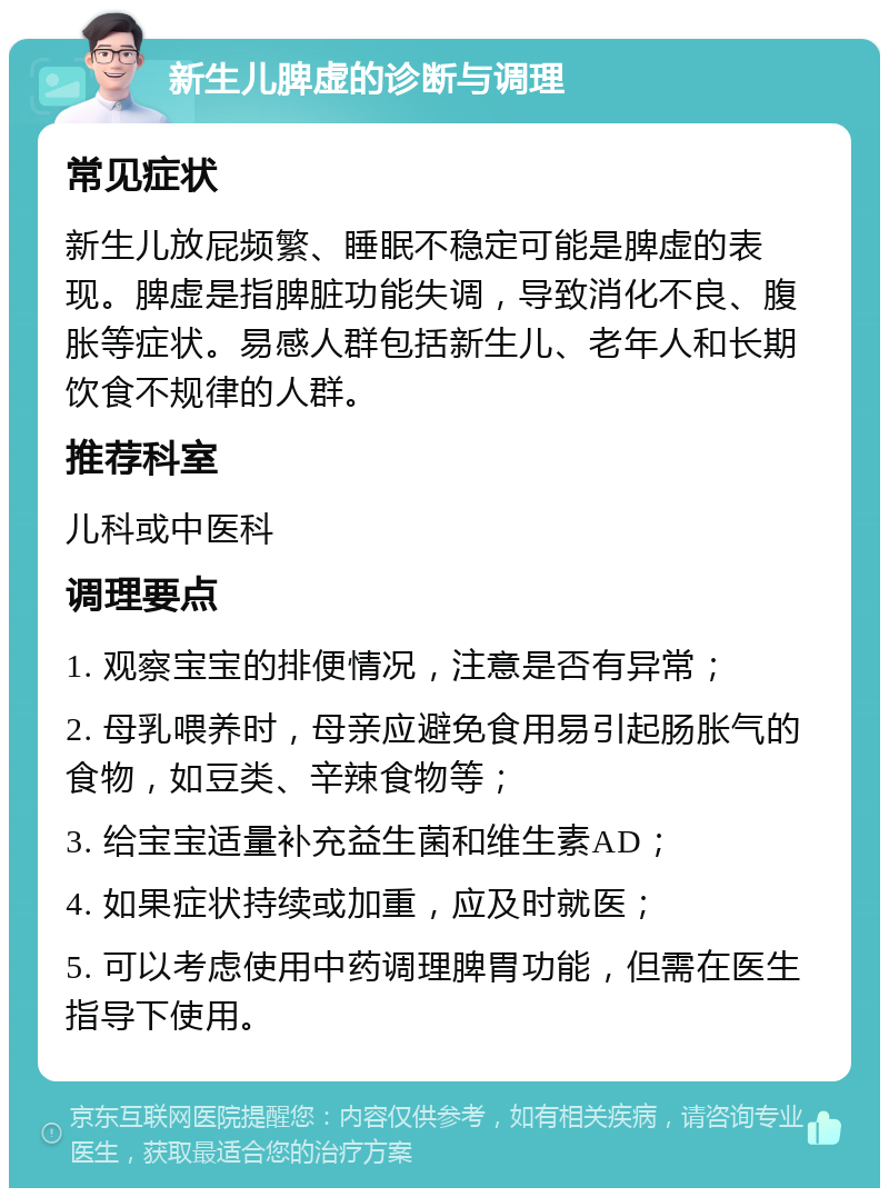 新生儿脾虚的诊断与调理 常见症状 新生儿放屁频繁、睡眠不稳定可能是脾虚的表现。脾虚是指脾脏功能失调，导致消化不良、腹胀等症状。易感人群包括新生儿、老年人和长期饮食不规律的人群。 推荐科室 儿科或中医科 调理要点 1. 观察宝宝的排便情况，注意是否有异常； 2. 母乳喂养时，母亲应避免食用易引起肠胀气的食物，如豆类、辛辣食物等； 3. 给宝宝适量补充益生菌和维生素AD； 4. 如果症状持续或加重，应及时就医； 5. 可以考虑使用中药调理脾胃功能，但需在医生指导下使用。