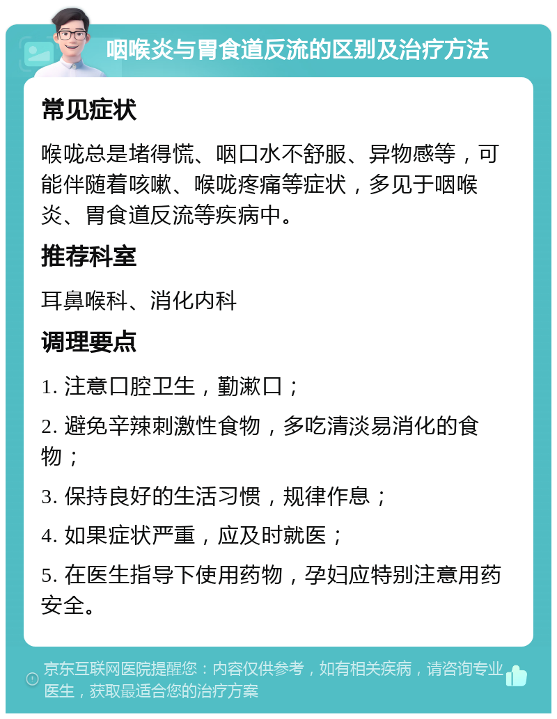 咽喉炎与胃食道反流的区别及治疗方法 常见症状 喉咙总是堵得慌、咽口水不舒服、异物感等，可能伴随着咳嗽、喉咙疼痛等症状，多见于咽喉炎、胃食道反流等疾病中。 推荐科室 耳鼻喉科、消化内科 调理要点 1. 注意口腔卫生，勤漱口； 2. 避免辛辣刺激性食物，多吃清淡易消化的食物； 3. 保持良好的生活习惯，规律作息； 4. 如果症状严重，应及时就医； 5. 在医生指导下使用药物，孕妇应特别注意用药安全。