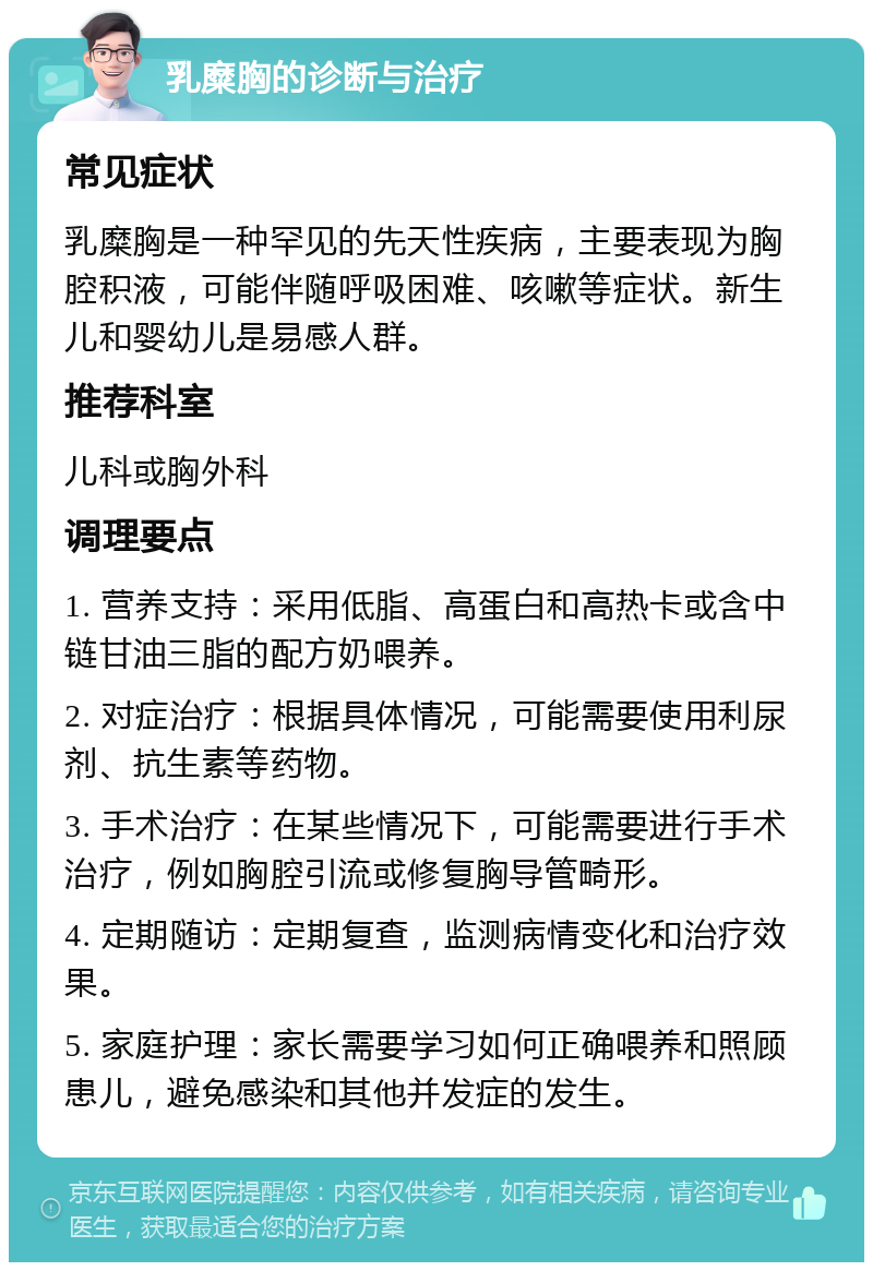 乳糜胸的诊断与治疗 常见症状 乳糜胸是一种罕见的先天性疾病，主要表现为胸腔积液，可能伴随呼吸困难、咳嗽等症状。新生儿和婴幼儿是易感人群。 推荐科室 儿科或胸外科 调理要点 1. 营养支持：采用低脂、高蛋白和高热卡或含中链甘油三脂的配方奶喂养。 2. 对症治疗：根据具体情况，可能需要使用利尿剂、抗生素等药物。 3. 手术治疗：在某些情况下，可能需要进行手术治疗，例如胸腔引流或修复胸导管畸形。 4. 定期随访：定期复查，监测病情变化和治疗效果。 5. 家庭护理：家长需要学习如何正确喂养和照顾患儿，避免感染和其他并发症的发生。