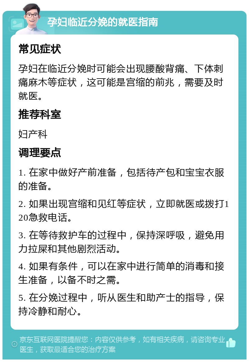 孕妇临近分娩的就医指南 常见症状 孕妇在临近分娩时可能会出现腰酸背痛、下体刺痛麻木等症状，这可能是宫缩的前兆，需要及时就医。 推荐科室 妇产科 调理要点 1. 在家中做好产前准备，包括待产包和宝宝衣服的准备。 2. 如果出现宫缩和见红等症状，立即就医或拨打120急救电话。 3. 在等待救护车的过程中，保持深呼吸，避免用力拉屎和其他剧烈活动。 4. 如果有条件，可以在家中进行简单的消毒和接生准备，以备不时之需。 5. 在分娩过程中，听从医生和助产士的指导，保持冷静和耐心。