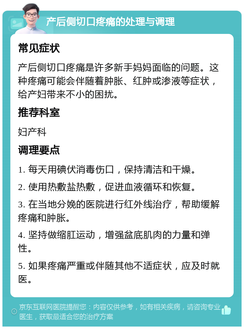 产后侧切口疼痛的处理与调理 常见症状 产后侧切口疼痛是许多新手妈妈面临的问题。这种疼痛可能会伴随着肿胀、红肿或渗液等症状，给产妇带来不小的困扰。 推荐科室 妇产科 调理要点 1. 每天用碘伏消毒伤口，保持清洁和干燥。 2. 使用热敷盐热敷，促进血液循环和恢复。 3. 在当地分娩的医院进行红外线治疗，帮助缓解疼痛和肿胀。 4. 坚持做缩肛运动，增强盆底肌肉的力量和弹性。 5. 如果疼痛严重或伴随其他不适症状，应及时就医。