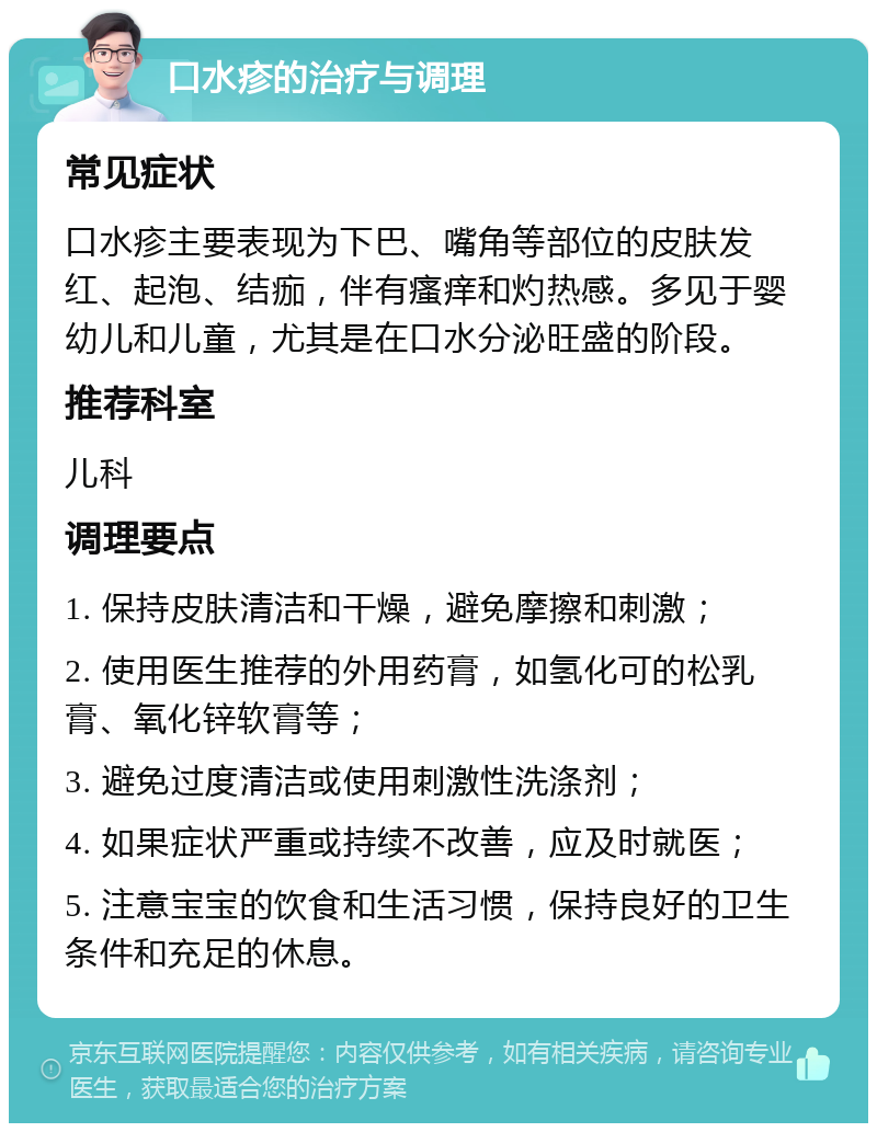 口水疹的治疗与调理 常见症状 口水疹主要表现为下巴、嘴角等部位的皮肤发红、起泡、结痂，伴有瘙痒和灼热感。多见于婴幼儿和儿童，尤其是在口水分泌旺盛的阶段。 推荐科室 儿科 调理要点 1. 保持皮肤清洁和干燥，避免摩擦和刺激； 2. 使用医生推荐的外用药膏，如氢化可的松乳膏、氧化锌软膏等； 3. 避免过度清洁或使用刺激性洗涤剂； 4. 如果症状严重或持续不改善，应及时就医； 5. 注意宝宝的饮食和生活习惯，保持良好的卫生条件和充足的休息。