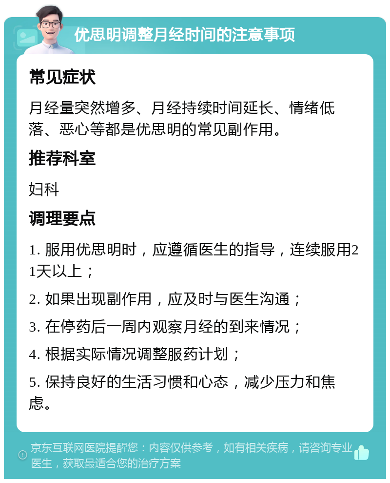 优思明调整月经时间的注意事项 常见症状 月经量突然增多、月经持续时间延长、情绪低落、恶心等都是优思明的常见副作用。 推荐科室 妇科 调理要点 1. 服用优思明时，应遵循医生的指导，连续服用21天以上； 2. 如果出现副作用，应及时与医生沟通； 3. 在停药后一周内观察月经的到来情况； 4. 根据实际情况调整服药计划； 5. 保持良好的生活习惯和心态，减少压力和焦虑。