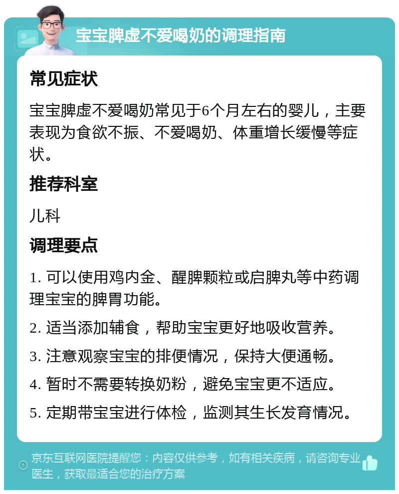 宝宝脾虚不爱喝奶的调理指南 常见症状 宝宝脾虚不爱喝奶常见于6个月左右的婴儿，主要表现为食欲不振、不爱喝奶、体重增长缓慢等症状。 推荐科室 儿科 调理要点 1. 可以使用鸡内金、醒脾颗粒或启脾丸等中药调理宝宝的脾胃功能。 2. 适当添加辅食，帮助宝宝更好地吸收营养。 3. 注意观察宝宝的排便情况，保持大便通畅。 4. 暂时不需要转换奶粉，避免宝宝更不适应。 5. 定期带宝宝进行体检，监测其生长发育情况。