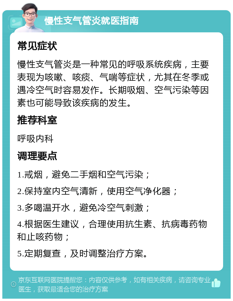 慢性支气管炎就医指南 常见症状 慢性支气管炎是一种常见的呼吸系统疾病，主要表现为咳嗽、咳痰、气喘等症状，尤其在冬季或遇冷空气时容易发作。长期吸烟、空气污染等因素也可能导致该疾病的发生。 推荐科室 呼吸内科 调理要点 1.戒烟，避免二手烟和空气污染； 2.保持室内空气清新，使用空气净化器； 3.多喝温开水，避免冷空气刺激； 4.根据医生建议，合理使用抗生素、抗病毒药物和止咳药物； 5.定期复查，及时调整治疗方案。