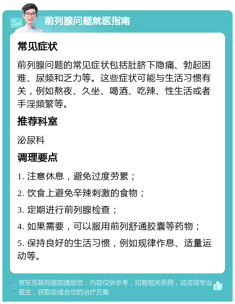 前列腺问题就医指南 常见症状 前列腺问题的常见症状包括肚脐下隐痛、勃起困难、尿频和乏力等。这些症状可能与生活习惯有关，例如熬夜、久坐、喝酒、吃辣、性生活或者手淫频繁等。 推荐科室 泌尿科 调理要点 1. 注意休息，避免过度劳累； 2. 饮食上避免辛辣刺激的食物； 3. 定期进行前列腺检查； 4. 如果需要，可以服用前列舒通胶囊等药物； 5. 保持良好的生活习惯，例如规律作息、适量运动等。