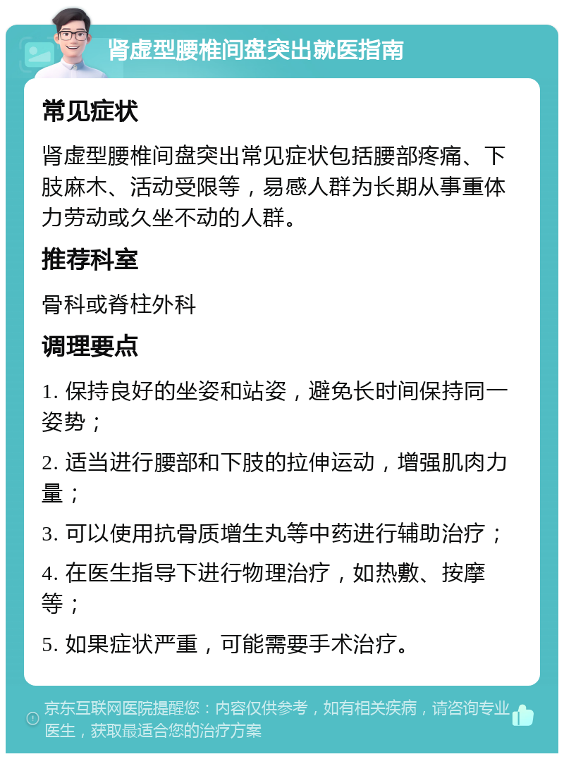 肾虚型腰椎间盘突出就医指南 常见症状 肾虚型腰椎间盘突出常见症状包括腰部疼痛、下肢麻木、活动受限等，易感人群为长期从事重体力劳动或久坐不动的人群。 推荐科室 骨科或脊柱外科 调理要点 1. 保持良好的坐姿和站姿，避免长时间保持同一姿势； 2. 适当进行腰部和下肢的拉伸运动，增强肌肉力量； 3. 可以使用抗骨质增生丸等中药进行辅助治疗； 4. 在医生指导下进行物理治疗，如热敷、按摩等； 5. 如果症状严重，可能需要手术治疗。