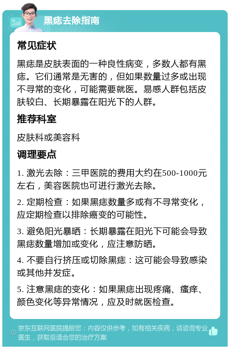 黑痣去除指南 常见症状 黑痣是皮肤表面的一种良性病变，多数人都有黑痣。它们通常是无害的，但如果数量过多或出现不寻常的变化，可能需要就医。易感人群包括皮肤较白、长期暴露在阳光下的人群。 推荐科室 皮肤科或美容科 调理要点 1. 激光去除：三甲医院的费用大约在500-1000元左右，美容医院也可进行激光去除。 2. 定期检查：如果黑痣数量多或有不寻常变化，应定期检查以排除癌变的可能性。 3. 避免阳光暴晒：长期暴露在阳光下可能会导致黑痣数量增加或变化，应注意防晒。 4. 不要自行挤压或切除黑痣：这可能会导致感染或其他并发症。 5. 注意黑痣的变化：如果黑痣出现疼痛、瘙痒、颜色变化等异常情况，应及时就医检查。