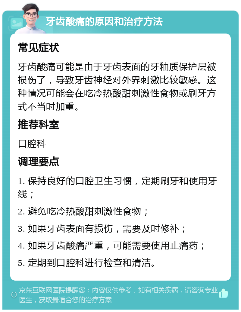 牙齿酸痛的原因和治疗方法 常见症状 牙齿酸痛可能是由于牙齿表面的牙釉质保护层被损伤了，导致牙齿神经对外界刺激比较敏感。这种情况可能会在吃冷热酸甜刺激性食物或刷牙方式不当时加重。 推荐科室 口腔科 调理要点 1. 保持良好的口腔卫生习惯，定期刷牙和使用牙线； 2. 避免吃冷热酸甜刺激性食物； 3. 如果牙齿表面有损伤，需要及时修补； 4. 如果牙齿酸痛严重，可能需要使用止痛药； 5. 定期到口腔科进行检查和清洁。