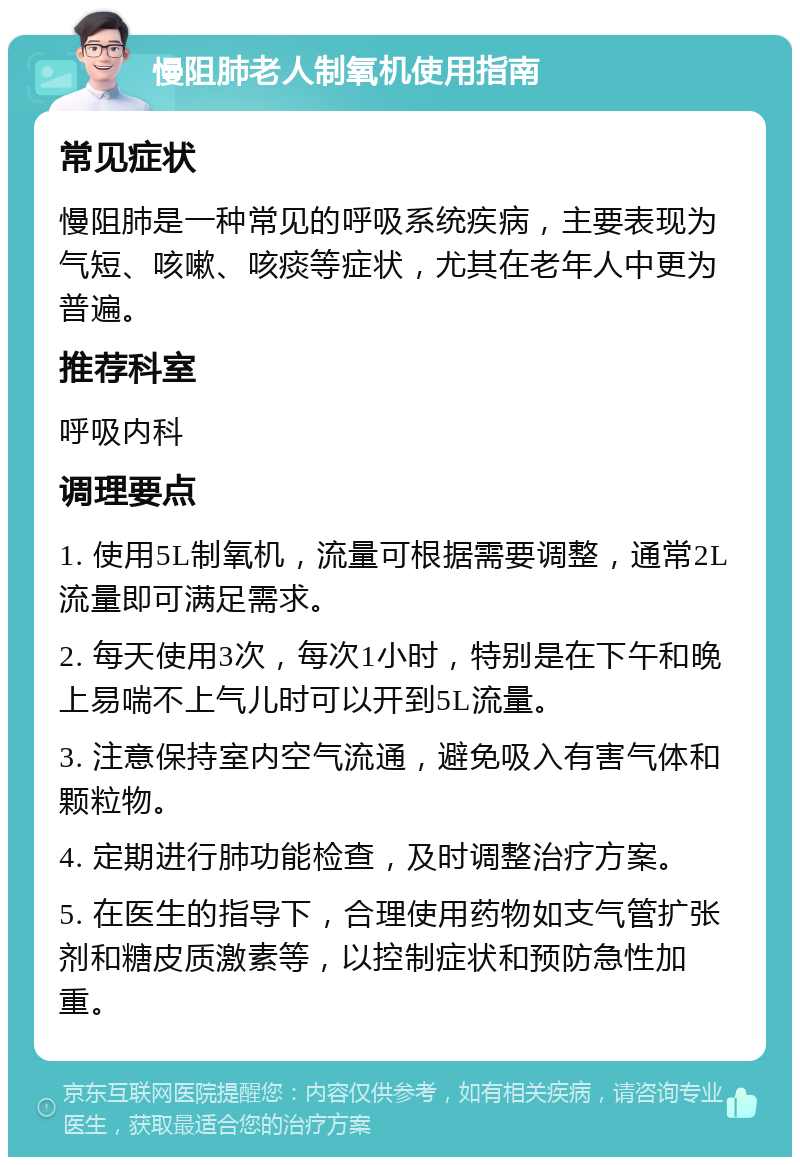 慢阻肺老人制氧机使用指南 常见症状 慢阻肺是一种常见的呼吸系统疾病，主要表现为气短、咳嗽、咳痰等症状，尤其在老年人中更为普遍。 推荐科室 呼吸内科 调理要点 1. 使用5L制氧机，流量可根据需要调整，通常2L流量即可满足需求。 2. 每天使用3次，每次1小时，特别是在下午和晚上易喘不上气儿时可以开到5L流量。 3. 注意保持室内空气流通，避免吸入有害气体和颗粒物。 4. 定期进行肺功能检查，及时调整治疗方案。 5. 在医生的指导下，合理使用药物如支气管扩张剂和糖皮质激素等，以控制症状和预防急性加重。