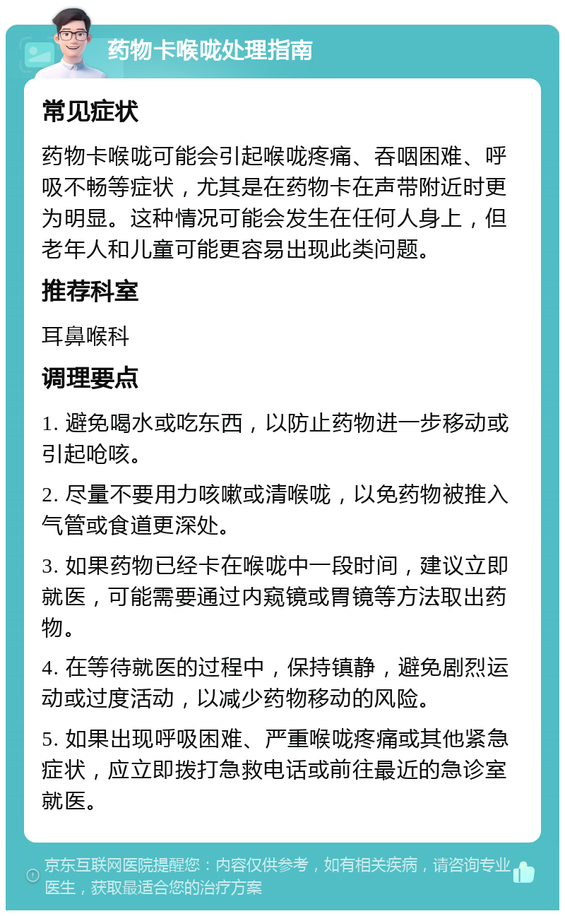 药物卡喉咙处理指南 常见症状 药物卡喉咙可能会引起喉咙疼痛、吞咽困难、呼吸不畅等症状，尤其是在药物卡在声带附近时更为明显。这种情况可能会发生在任何人身上，但老年人和儿童可能更容易出现此类问题。 推荐科室 耳鼻喉科 调理要点 1. 避免喝水或吃东西，以防止药物进一步移动或引起呛咳。 2. 尽量不要用力咳嗽或清喉咙，以免药物被推入气管或食道更深处。 3. 如果药物已经卡在喉咙中一段时间，建议立即就医，可能需要通过内窥镜或胃镜等方法取出药物。 4. 在等待就医的过程中，保持镇静，避免剧烈运动或过度活动，以减少药物移动的风险。 5. 如果出现呼吸困难、严重喉咙疼痛或其他紧急症状，应立即拨打急救电话或前往最近的急诊室就医。