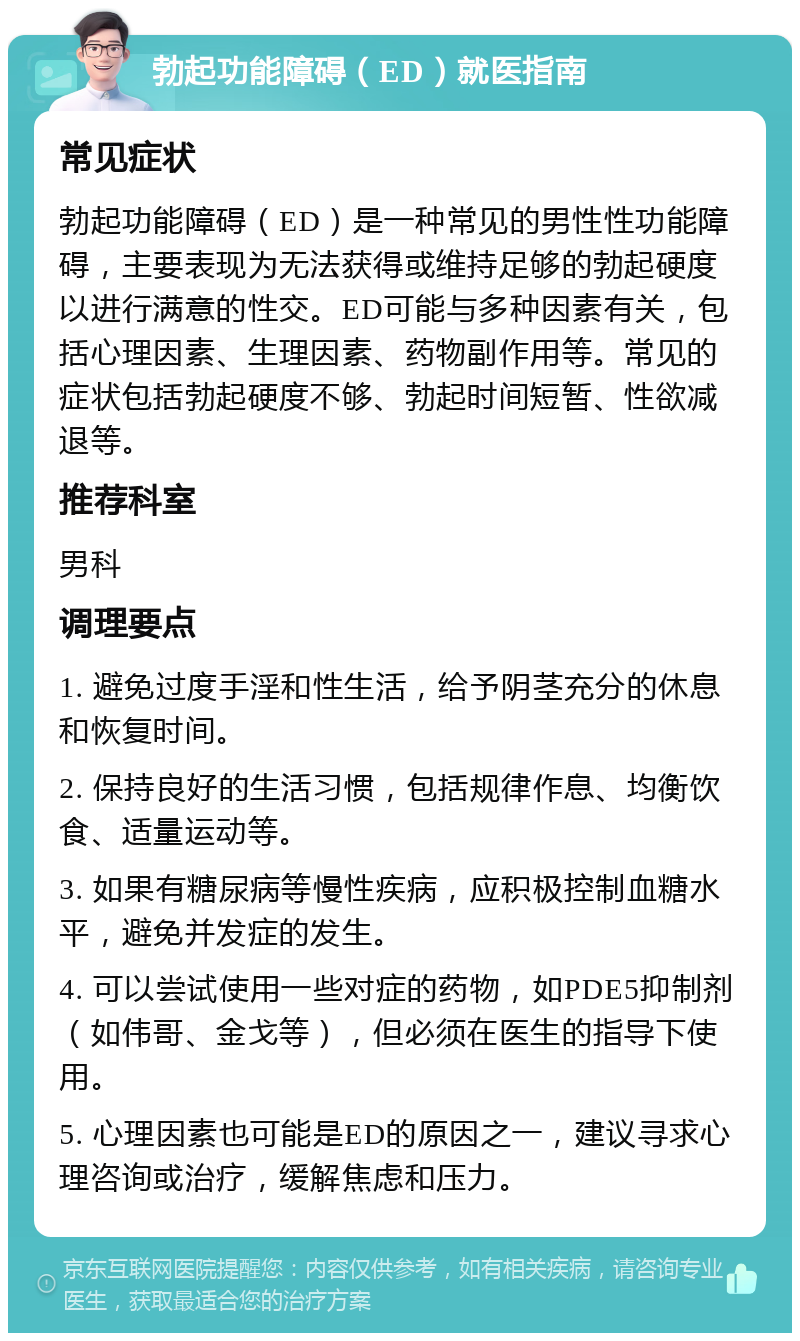 勃起功能障碍（ED）就医指南 常见症状 勃起功能障碍（ED）是一种常见的男性性功能障碍，主要表现为无法获得或维持足够的勃起硬度以进行满意的性交。ED可能与多种因素有关，包括心理因素、生理因素、药物副作用等。常见的症状包括勃起硬度不够、勃起时间短暂、性欲减退等。 推荐科室 男科 调理要点 1. 避免过度手淫和性生活，给予阴茎充分的休息和恢复时间。 2. 保持良好的生活习惯，包括规律作息、均衡饮食、适量运动等。 3. 如果有糖尿病等慢性疾病，应积极控制血糖水平，避免并发症的发生。 4. 可以尝试使用一些对症的药物，如PDE5抑制剂（如伟哥、金戈等），但必须在医生的指导下使用。 5. 心理因素也可能是ED的原因之一，建议寻求心理咨询或治疗，缓解焦虑和压力。