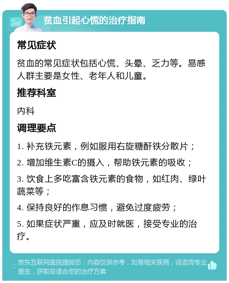 贫血引起心慌的治疗指南 常见症状 贫血的常见症状包括心慌、头晕、乏力等。易感人群主要是女性、老年人和儿童。 推荐科室 内科 调理要点 1. 补充铁元素，例如服用右旋糖酐铁分散片； 2. 增加维生素C的摄入，帮助铁元素的吸收； 3. 饮食上多吃富含铁元素的食物，如红肉、绿叶蔬菜等； 4. 保持良好的作息习惯，避免过度疲劳； 5. 如果症状严重，应及时就医，接受专业的治疗。