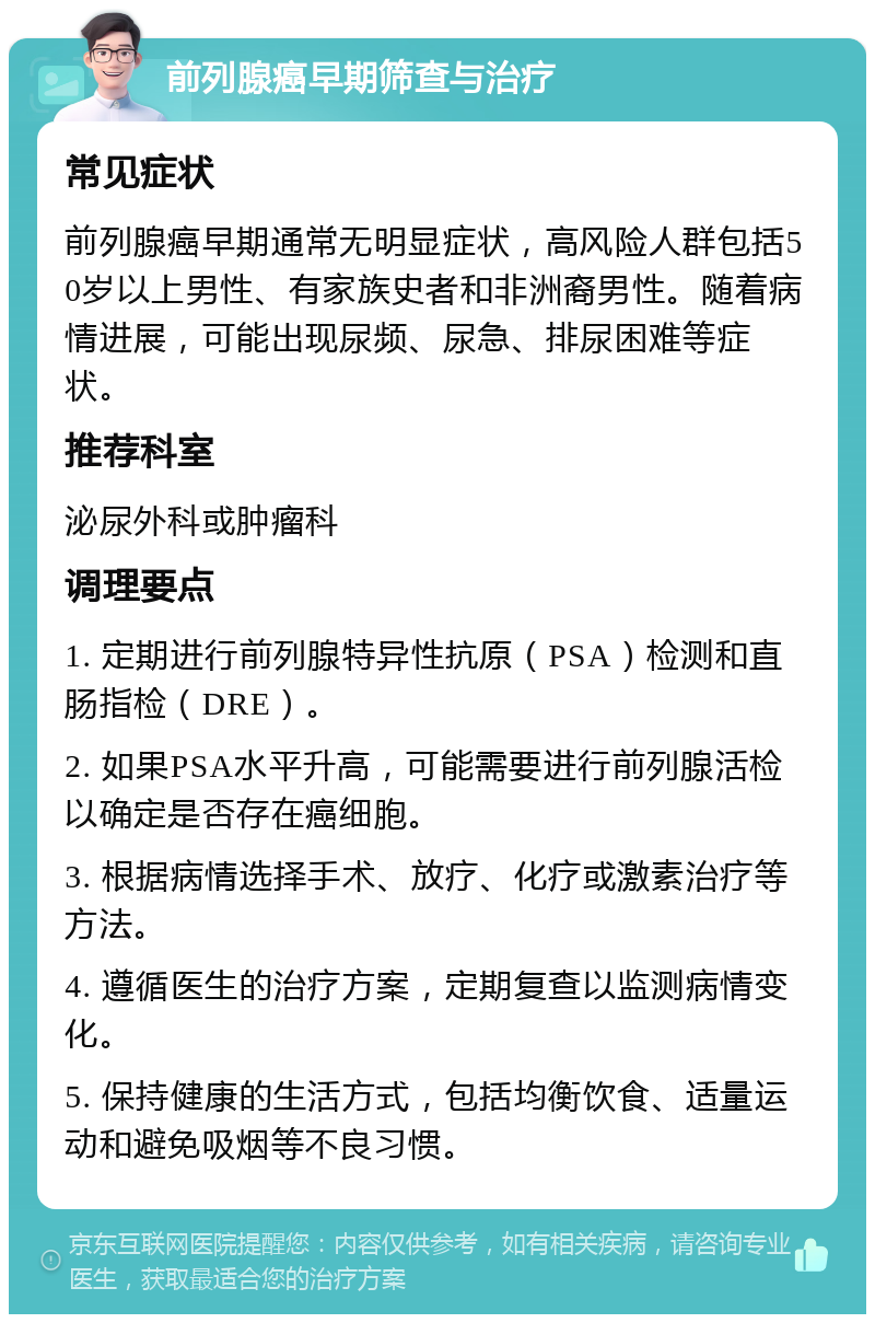 前列腺癌早期筛查与治疗 常见症状 前列腺癌早期通常无明显症状，高风险人群包括50岁以上男性、有家族史者和非洲裔男性。随着病情进展，可能出现尿频、尿急、排尿困难等症状。 推荐科室 泌尿外科或肿瘤科 调理要点 1. 定期进行前列腺特异性抗原（PSA）检测和直肠指检（DRE）。 2. 如果PSA水平升高，可能需要进行前列腺活检以确定是否存在癌细胞。 3. 根据病情选择手术、放疗、化疗或激素治疗等方法。 4. 遵循医生的治疗方案，定期复查以监测病情变化。 5. 保持健康的生活方式，包括均衡饮食、适量运动和避免吸烟等不良习惯。