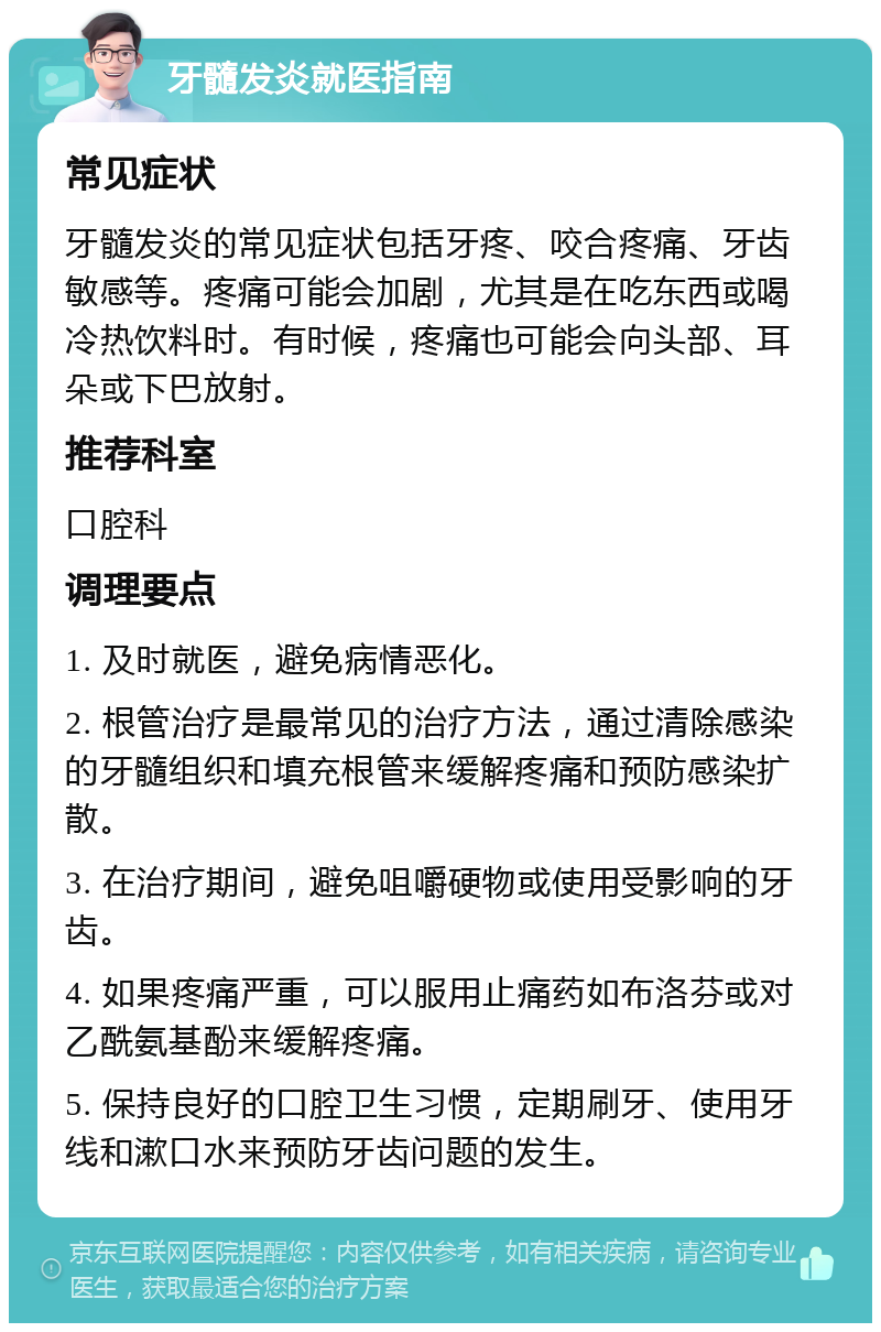 牙髓发炎就医指南 常见症状 牙髓发炎的常见症状包括牙疼、咬合疼痛、牙齿敏感等。疼痛可能会加剧，尤其是在吃东西或喝冷热饮料时。有时候，疼痛也可能会向头部、耳朵或下巴放射。 推荐科室 口腔科 调理要点 1. 及时就医，避免病情恶化。 2. 根管治疗是最常见的治疗方法，通过清除感染的牙髓组织和填充根管来缓解疼痛和预防感染扩散。 3. 在治疗期间，避免咀嚼硬物或使用受影响的牙齿。 4. 如果疼痛严重，可以服用止痛药如布洛芬或对乙酰氨基酚来缓解疼痛。 5. 保持良好的口腔卫生习惯，定期刷牙、使用牙线和漱口水来预防牙齿问题的发生。