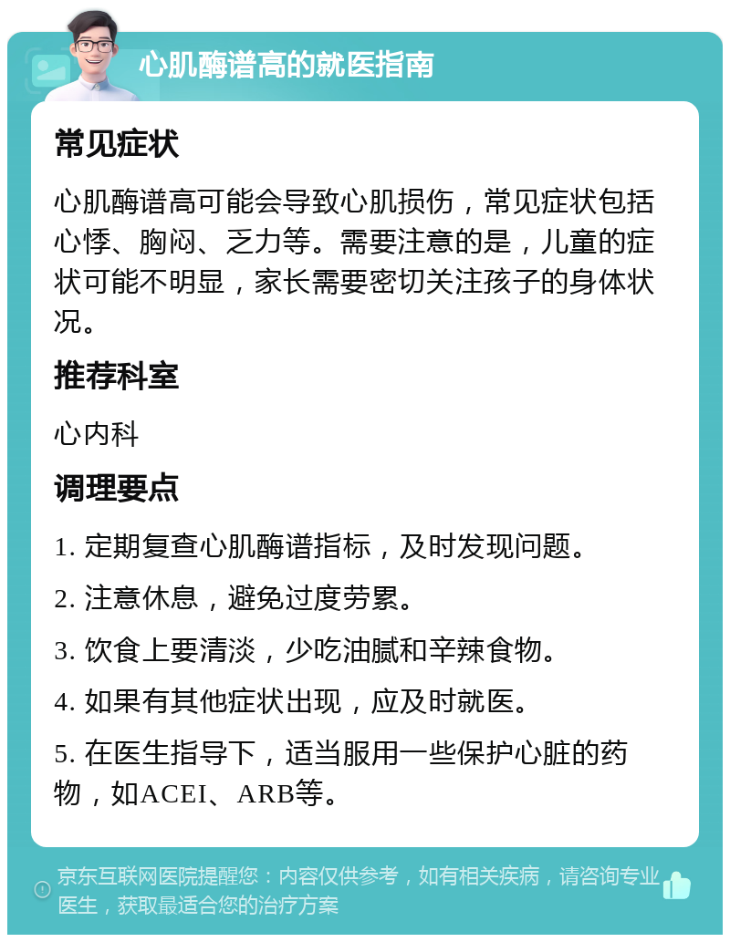 心肌酶谱高的就医指南 常见症状 心肌酶谱高可能会导致心肌损伤，常见症状包括心悸、胸闷、乏力等。需要注意的是，儿童的症状可能不明显，家长需要密切关注孩子的身体状况。 推荐科室 心内科 调理要点 1. 定期复查心肌酶谱指标，及时发现问题。 2. 注意休息，避免过度劳累。 3. 饮食上要清淡，少吃油腻和辛辣食物。 4. 如果有其他症状出现，应及时就医。 5. 在医生指导下，适当服用一些保护心脏的药物，如ACEI、ARB等。