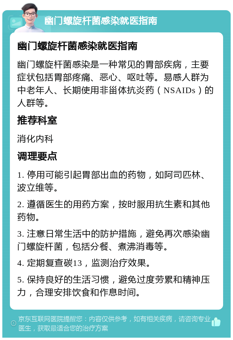 幽门螺旋杆菌感染就医指南 幽门螺旋杆菌感染就医指南 幽门螺旋杆菌感染是一种常见的胃部疾病，主要症状包括胃部疼痛、恶心、呕吐等。易感人群为中老年人、长期使用非甾体抗炎药（NSAIDs）的人群等。 推荐科室 消化内科 调理要点 1. 停用可能引起胃部出血的药物，如阿司匹林、波立维等。 2. 遵循医生的用药方案，按时服用抗生素和其他药物。 3. 注意日常生活中的防护措施，避免再次感染幽门螺旋杆菌，包括分餐、煮沸消毒等。 4. 定期复查碳13，监测治疗效果。 5. 保持良好的生活习惯，避免过度劳累和精神压力，合理安排饮食和作息时间。