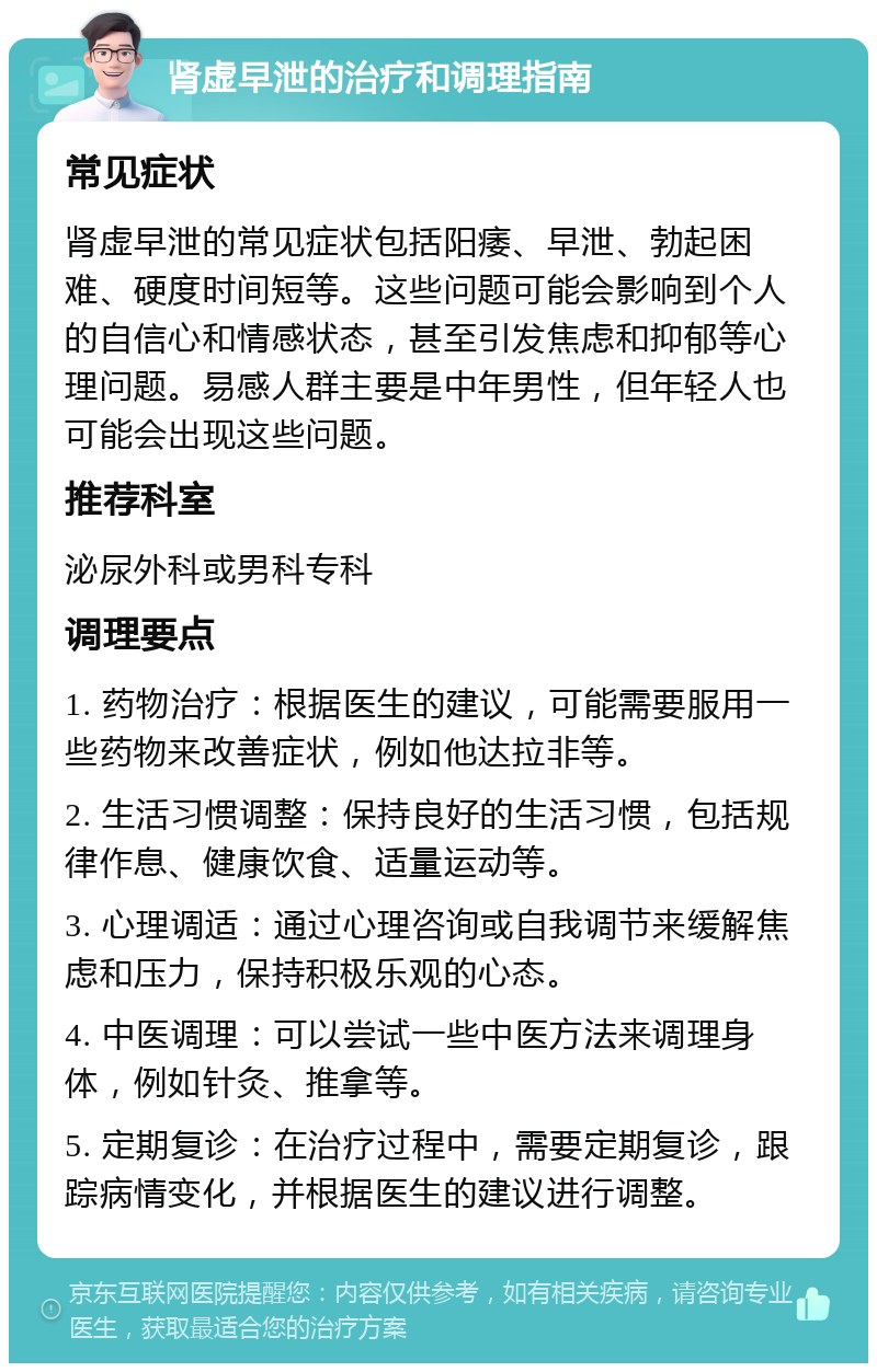 肾虚早泄的治疗和调理指南 常见症状 肾虚早泄的常见症状包括阳痿、早泄、勃起困难、硬度时间短等。这些问题可能会影响到个人的自信心和情感状态，甚至引发焦虑和抑郁等心理问题。易感人群主要是中年男性，但年轻人也可能会出现这些问题。 推荐科室 泌尿外科或男科专科 调理要点 1. 药物治疗：根据医生的建议，可能需要服用一些药物来改善症状，例如他达拉非等。 2. 生活习惯调整：保持良好的生活习惯，包括规律作息、健康饮食、适量运动等。 3. 心理调适：通过心理咨询或自我调节来缓解焦虑和压力，保持积极乐观的心态。 4. 中医调理：可以尝试一些中医方法来调理身体，例如针灸、推拿等。 5. 定期复诊：在治疗过程中，需要定期复诊，跟踪病情变化，并根据医生的建议进行调整。