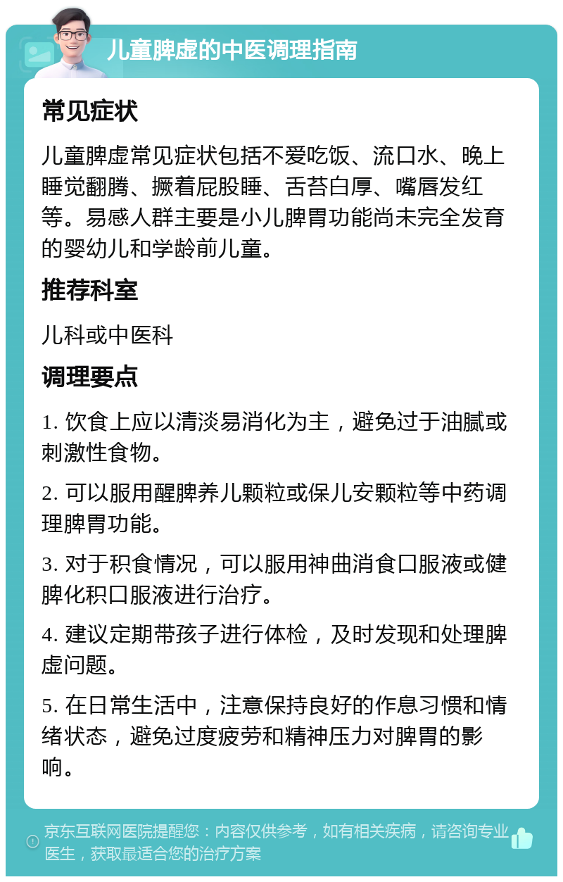 儿童脾虚的中医调理指南 常见症状 儿童脾虚常见症状包括不爱吃饭、流口水、晚上睡觉翻腾、撅着屁股睡、舌苔白厚、嘴唇发红等。易感人群主要是小儿脾胃功能尚未完全发育的婴幼儿和学龄前儿童。 推荐科室 儿科或中医科 调理要点 1. 饮食上应以清淡易消化为主，避免过于油腻或刺激性食物。 2. 可以服用醒脾养儿颗粒或保儿安颗粒等中药调理脾胃功能。 3. 对于积食情况，可以服用神曲消食口服液或健脾化积口服液进行治疗。 4. 建议定期带孩子进行体检，及时发现和处理脾虚问题。 5. 在日常生活中，注意保持良好的作息习惯和情绪状态，避免过度疲劳和精神压力对脾胃的影响。