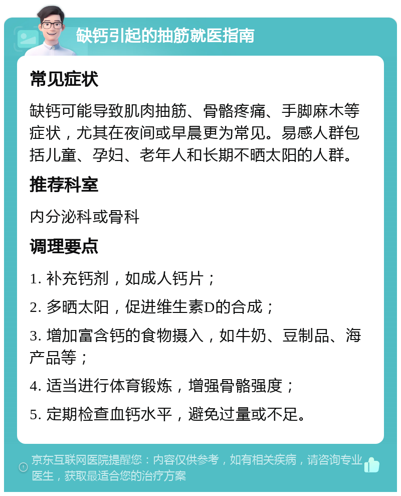 缺钙引起的抽筋就医指南 常见症状 缺钙可能导致肌肉抽筋、骨骼疼痛、手脚麻木等症状，尤其在夜间或早晨更为常见。易感人群包括儿童、孕妇、老年人和长期不晒太阳的人群。 推荐科室 内分泌科或骨科 调理要点 1. 补充钙剂，如成人钙片； 2. 多晒太阳，促进维生素D的合成； 3. 增加富含钙的食物摄入，如牛奶、豆制品、海产品等； 4. 适当进行体育锻炼，增强骨骼强度； 5. 定期检查血钙水平，避免过量或不足。