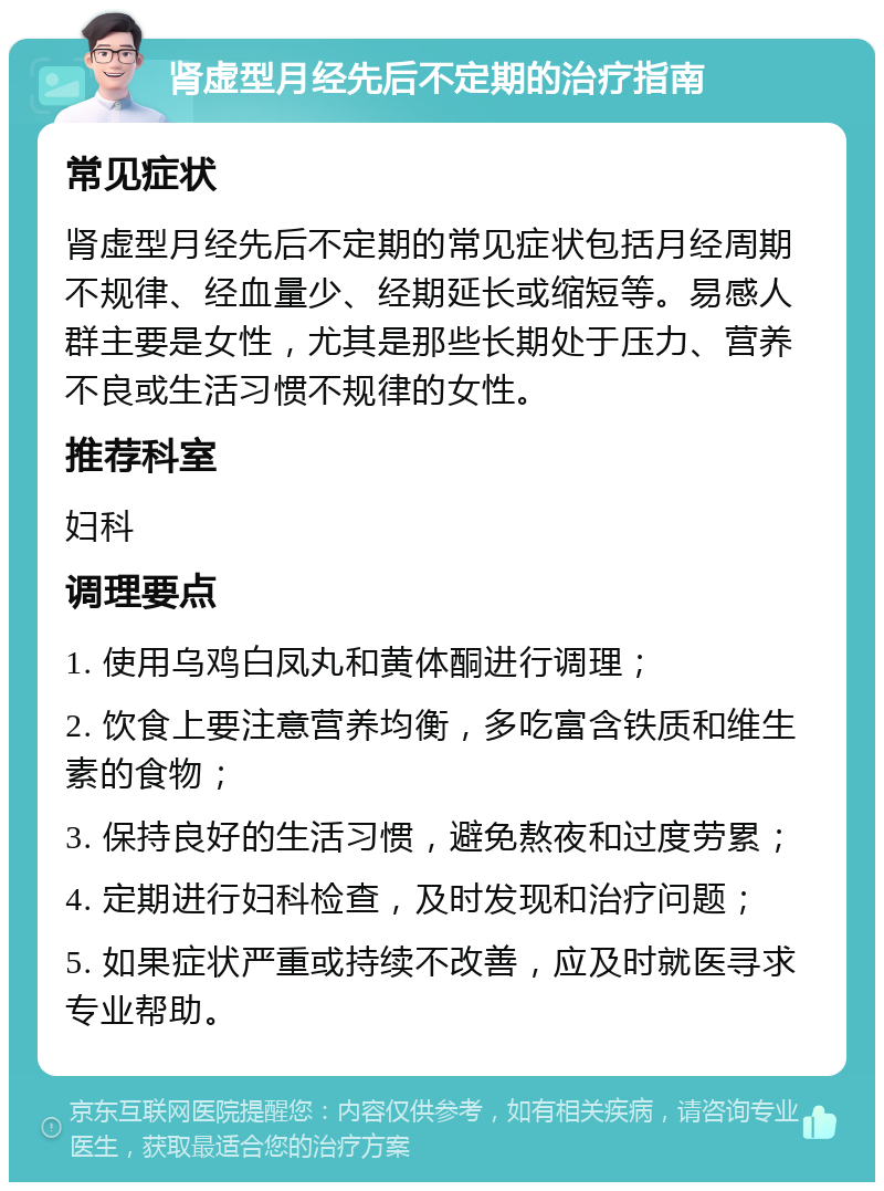 肾虚型月经先后不定期的治疗指南 常见症状 肾虚型月经先后不定期的常见症状包括月经周期不规律、经血量少、经期延长或缩短等。易感人群主要是女性，尤其是那些长期处于压力、营养不良或生活习惯不规律的女性。 推荐科室 妇科 调理要点 1. 使用乌鸡白凤丸和黄体酮进行调理； 2. 饮食上要注意营养均衡，多吃富含铁质和维生素的食物； 3. 保持良好的生活习惯，避免熬夜和过度劳累； 4. 定期进行妇科检查，及时发现和治疗问题； 5. 如果症状严重或持续不改善，应及时就医寻求专业帮助。