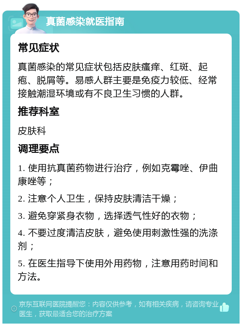 真菌感染就医指南 常见症状 真菌感染的常见症状包括皮肤瘙痒、红斑、起疱、脱屑等。易感人群主要是免疫力较低、经常接触潮湿环境或有不良卫生习惯的人群。 推荐科室 皮肤科 调理要点 1. 使用抗真菌药物进行治疗，例如克霉唑、伊曲康唑等； 2. 注意个人卫生，保持皮肤清洁干燥； 3. 避免穿紧身衣物，选择透气性好的衣物； 4. 不要过度清洁皮肤，避免使用刺激性强的洗涤剂； 5. 在医生指导下使用外用药物，注意用药时间和方法。