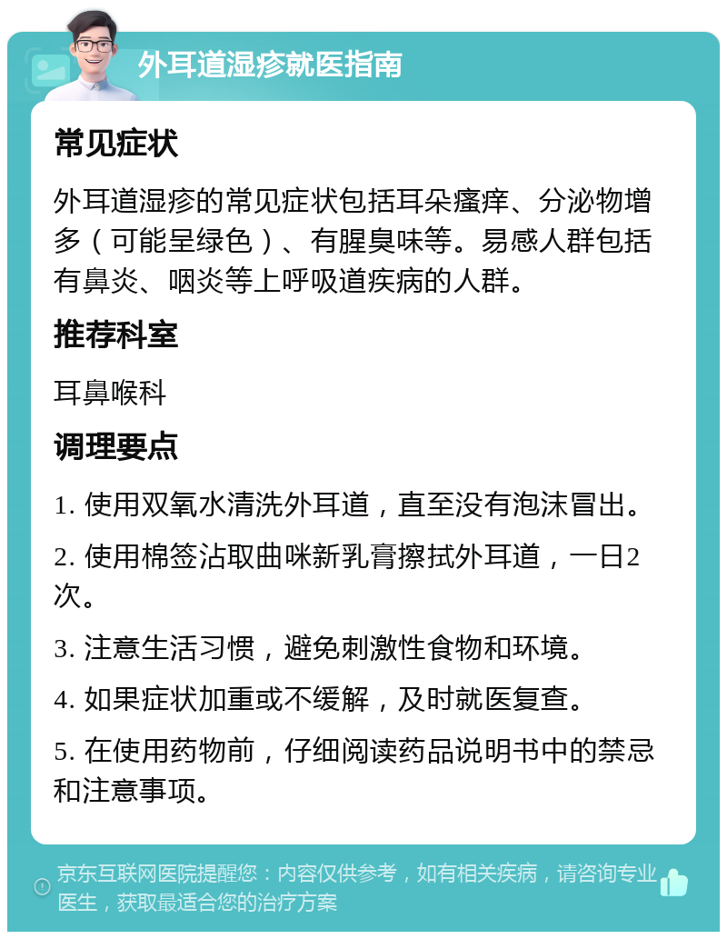 外耳道湿疹就医指南 常见症状 外耳道湿疹的常见症状包括耳朵瘙痒、分泌物增多（可能呈绿色）、有腥臭味等。易感人群包括有鼻炎、咽炎等上呼吸道疾病的人群。 推荐科室 耳鼻喉科 调理要点 1. 使用双氧水清洗外耳道，直至没有泡沫冒出。 2. 使用棉签沾取曲咪新乳膏擦拭外耳道，一日2次。 3. 注意生活习惯，避免刺激性食物和环境。 4. 如果症状加重或不缓解，及时就医复查。 5. 在使用药物前，仔细阅读药品说明书中的禁忌和注意事项。