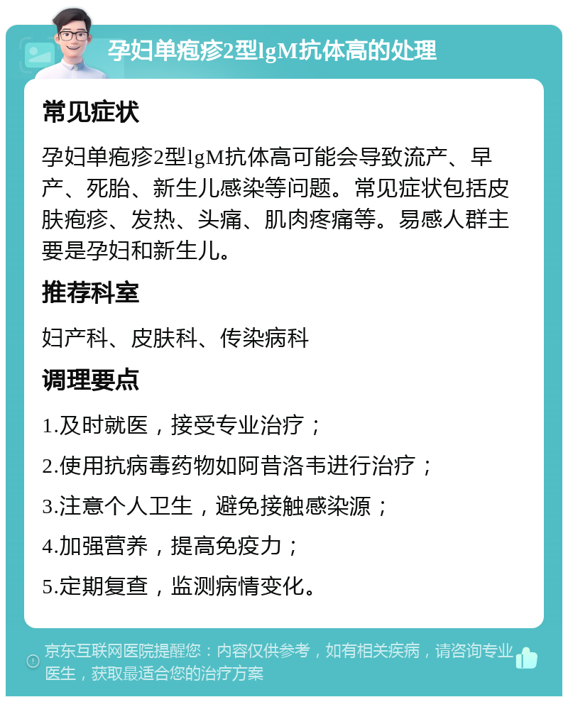 孕妇单疱疹2型lgM抗体高的处理 常见症状 孕妇单疱疹2型lgM抗体高可能会导致流产、早产、死胎、新生儿感染等问题。常见症状包括皮肤疱疹、发热、头痛、肌肉疼痛等。易感人群主要是孕妇和新生儿。 推荐科室 妇产科、皮肤科、传染病科 调理要点 1.及时就医，接受专业治疗； 2.使用抗病毒药物如阿昔洛韦进行治疗； 3.注意个人卫生，避免接触感染源； 4.加强营养，提高免疫力； 5.定期复查，监测病情变化。