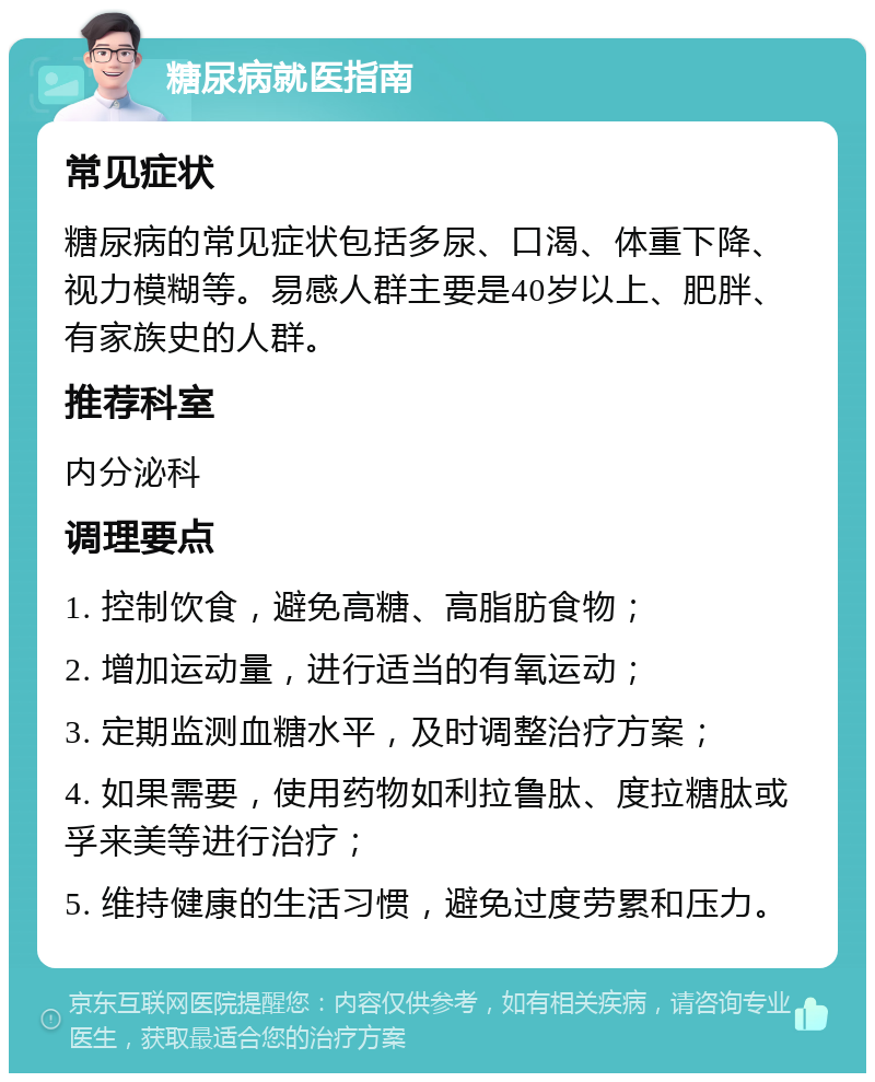 糖尿病就医指南 常见症状 糖尿病的常见症状包括多尿、口渴、体重下降、视力模糊等。易感人群主要是40岁以上、肥胖、有家族史的人群。 推荐科室 内分泌科 调理要点 1. 控制饮食，避免高糖、高脂肪食物； 2. 增加运动量，进行适当的有氧运动； 3. 定期监测血糖水平，及时调整治疗方案； 4. 如果需要，使用药物如利拉鲁肽、度拉糖肽或孚来美等进行治疗； 5. 维持健康的生活习惯，避免过度劳累和压力。