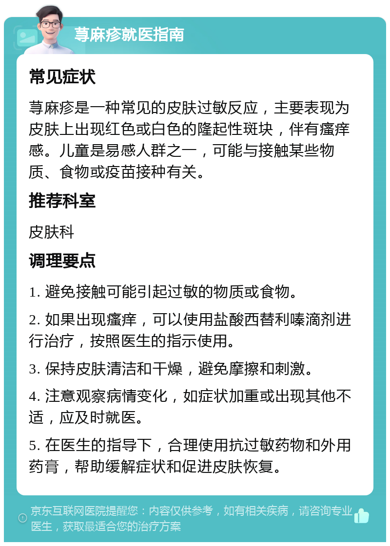 荨麻疹就医指南 常见症状 荨麻疹是一种常见的皮肤过敏反应，主要表现为皮肤上出现红色或白色的隆起性斑块，伴有瘙痒感。儿童是易感人群之一，可能与接触某些物质、食物或疫苗接种有关。 推荐科室 皮肤科 调理要点 1. 避免接触可能引起过敏的物质或食物。 2. 如果出现瘙痒，可以使用盐酸西替利嗪滴剂进行治疗，按照医生的指示使用。 3. 保持皮肤清洁和干燥，避免摩擦和刺激。 4. 注意观察病情变化，如症状加重或出现其他不适，应及时就医。 5. 在医生的指导下，合理使用抗过敏药物和外用药膏，帮助缓解症状和促进皮肤恢复。