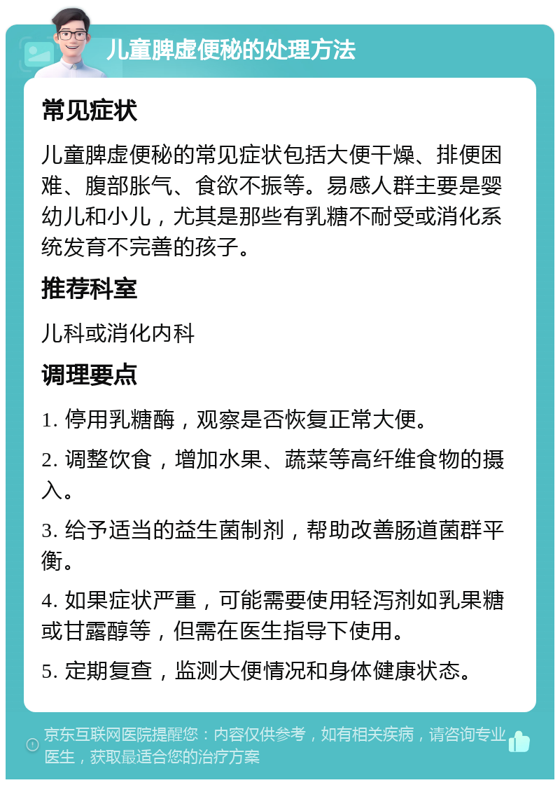 儿童脾虚便秘的处理方法 常见症状 儿童脾虚便秘的常见症状包括大便干燥、排便困难、腹部胀气、食欲不振等。易感人群主要是婴幼儿和小儿，尤其是那些有乳糖不耐受或消化系统发育不完善的孩子。 推荐科室 儿科或消化内科 调理要点 1. 停用乳糖酶，观察是否恢复正常大便。 2. 调整饮食，增加水果、蔬菜等高纤维食物的摄入。 3. 给予适当的益生菌制剂，帮助改善肠道菌群平衡。 4. 如果症状严重，可能需要使用轻泻剂如乳果糖或甘露醇等，但需在医生指导下使用。 5. 定期复查，监测大便情况和身体健康状态。